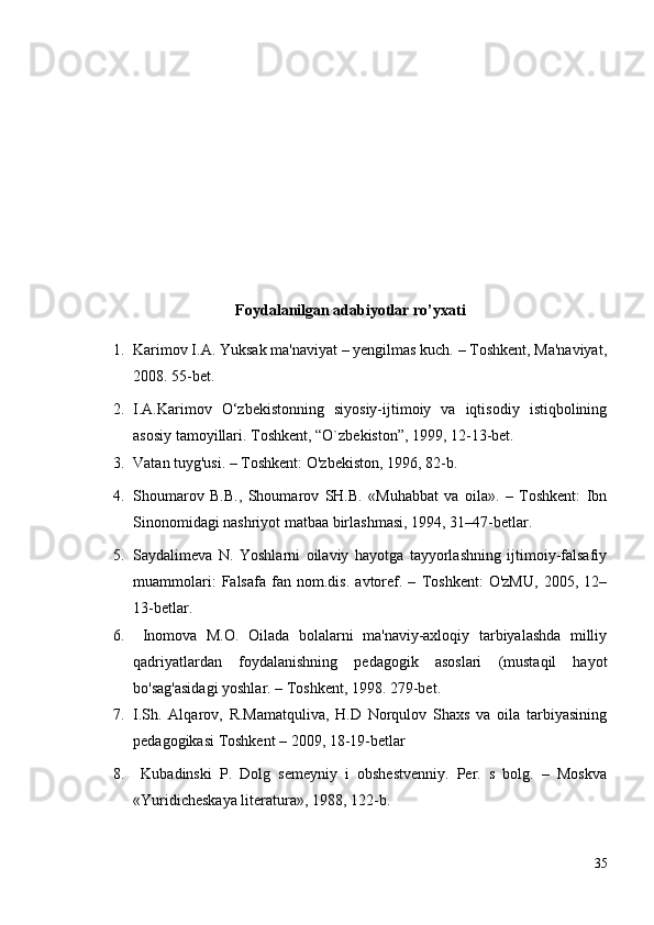 Foydalanilgan adabiyotlar ro’yxati
1. Karimov I.A. Yuksak ma'naviyat – yengilmas kuch. – Toshkent, Ma'naviyat,
2008.  55-bet.
2. I.A.Karimov   O‘zbekistonning   siyosiy-ijtimoiy   va   iqtisodiy   istiqbolining
asosiy tamoyillari.  Toshkent, “O`zbekiston”, 1999, 12-13-bet.
3. Vatan tuyg'usi. – Toshkent: O'zbekiston, 1996, 82-b.
4. Shoumarov   B.B.,   Shoumarov   SH.B.   «Muhabbat   va   oila».   –   Toshkent:   Ibn
Sinonomidagi nashriyot matbaa birlashmasi, 1994, 31–47-betlar.
5. Saydalimeva   N.   Yoshlarni   oilaviy   hayotga   tayyorlashning   ijtimoiy-falsafiy
muammolari:   Falsafa   fan   nom.dis.   avtoref.   –   Toshkent:   O'zMU,   2005,   12–
13-betlar.
6.   Inomova   M.O.   Oilada   bolalarni   ma'naviy-axloqiy   tarbiyalashda   milliy
qadriyatlardan   foydalanishning   pedagogik   asoslari   (mustaqil   hayot
bo'sag'asidagi yoshlar. – Toshkent, 1998. 279-bet.
7. I.Sh.   Alqarov,   R.Mamatquliva,   H.D   Norqulov   Shaxs   va   oila   tarbiyasining
pedagogikasi Toshkent – 2009, 18-19-betlar
8.   Kubadinski   P.   Dolg   semeyniy   i   obshestvenniy.   Per.   s   bolg.   –   Moskva
«Yuridicheskaya literatura», 1988, 122-b.
35 