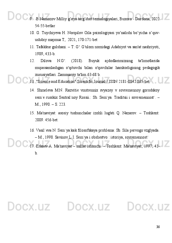 9.   B.Namozov  Milliy g‘oya targ‘ibot texnologiyalari, Buxoro - Durdona, 2022
54-55-betlar
10.   G. Tuychiyeva H. Norqulov Oila psixologiyasi  yo‘nalishi  bo‘yicha o‘quv-
uslubiy majmua T,  2021, 170-171-bet
11.   Tafakkur gulshani. – T: G'. G'ulom nomidagi Adabiyot va san'at nashriyoti,
1989, 433-b.
12.   Dilova   N.G'.   (2018).   Buyuk   ajdodlarimizning   ta'limotlarida
mujassamlashgan   o'qituvchi   bilan   o'quvchilar   hamkorligining   pedagogik
xususiyatlari. Zamonaviy ta'lim.63-68 b.
13.   "Science and Education" Scientific Journal / ISSN 2181-0842 865-bet
14.   Shmeleva   M.N.   Razvitie   vnutrennix   svyazey   v   sovremennoy   gorodskoy
sem`e russkix Sentral`noy Rossii.: Sb. Sem`ya. Traditsii i sovremennost`. –
M., 1990. – S. 223.
15.   Ma'naviyat:   asosiy   tushunchalar   izohli   lug'ati   Q.   Nazarov.   –   Toshkent:
2009. 456-bet.
16.   Vasil`eva N. Sem`ya kak filosofskaya problema: Sb. Sila pervogo vzglyada.
– M., 1998. Savinov L.I. Sem`ya i obshestvo : istoriya, sovremennost` 
17.   Erkaev A. Ma'naviyat – millat ishonchi. – Toshkent: Ma'naviyat, 1997, 43-
b.
36 