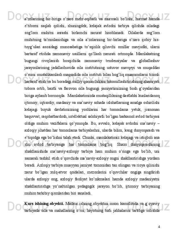 a’zolarining   bir-biriga   o‘zaro   mehr-oqibatli   va   murosali   bo‘lishi,   hurmat   hamda
e’tiborni   saqlab   qolishi,   shuningdek,   kelajak   avlodni   tarbiya   qilishda   oiladagi
sog‘lom   muhitni   asrashi   birlamchi   zarurat   hisoblanadi.   Oilalarda   sog‘lom
muhitning   ta’minlanishiga   va   oila   a’zolarining   bir-birlariga   o‘zaro   ijobiy   his-
tuyg‘ulari   asosidagi   munosabatiga   to‘sqinlik   qiluvchi   omillar   mavjudki,   ularni
bartaraf   etishda   zamonaviy   usullarni   qo‘llash   zarurati   ortmoqda.   Mamlakatning
bugungi   rivojlanish   bosqichida   zamonaviy   tendensiyalar   va   globallashuv
jarayonlarining   jadallashuvida   oila   institutining   ustuvor   mavqeyi   va   muqaddas
o‘rnini mustahkamlash maqsadida oila instituti bilan bog‘liq muammolarni tizimli
bartaraf etish va bu boradagi milliy qonunchilikni takomillashitirishning ahamiyati
tobora   ortib,   baxtli   va   farovon   oila   bugungi   jamiyatimizning   bosh   g‘oyalaridan
biriga aylanib bormoqda.   Mamlakatimizda mustaqillikning dastlabki kunlaridanoq
ijtimoiy,   iqtisodiy,  madaniy   va   ma’naviy   sohada   islohatlarning   amalga   oshirilishi
kelajagi   buyuk   davlatimizning   yoshlarini   har   tomonlama   yetuk,   jismonan
baquvvat, raqobatbardosh, intellektual salohiyatli bo’lgan barkamol avlod tarbiyasi
oldiga   muhim   vazifalarni   qo’ymoqda.   Bu,   avvalo,   kelajak   avlodni   ma’naviy   –
axloqiy jihatdan har tomonlama tarbiyalashni, ularda bilim, keng dunyoqarash va
e’tiqodga ega bo’lishni talab etadi. Chunki, mamlakatimiz kelajagi va istiqboli ana
shu   avlod   tarbiyasiga   har   tomonlama   bog’liq.   Shaxs   dunyoqarashining
shakllanishida   ma’naviy-axloqiy   tarbiya   ham   muhim   o’ringa   ega   bo’lib,   uni
samarali tashkil etish o’quvchida ma’naviy-axloqiy ongni shakllantirishga yordam
beradi. Axloqiy tarbiya muayyan jamiyat tomonidan tan olingan va rioya qilinishi
zarur   bo’lgan   xulq-atvor   qoidalari,   mezonlarini   o’quvchilar   ongiga   singdirish
ularda   axloqiy   ong,   axloqiy   faoliyat   ko’nikmalari   hamda   axloqiy   madaniyatni
shakllantirishga   yo’naltirilgan   pedagogik   jarayon   bo’lib,   ijtimoiy   tarbiyaning
muhim tarkibiy qismlaridan biri sanaladi.
Kurs   ishi ning   obyekti.   Mazkur   ishning   obyektini   inson   kamolotida   va   g`oyaviy
tarbiyada   oila   va   mahallaning   o`rni,   hayotning   turli   jabhalarini   tartibga   solishda
4 