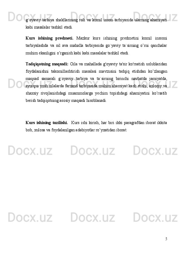 g`oyaviy   tarbiya   shakllarining   roli   va   komil   inson   tarbiyasida   ularning   ahamiyati
kabi masalalar tashkil etadi. 
Kurs   ishining   predmeti.   Mazkur   kurs   ishining   predmetini   komil   inssoni
tarbiyalashda   va   oil   ava   mahalla   tarbiyasida   go`yaviy   ta`sirning   o’rni   qanchalar
muhim ekanligini o’rganish kabi kabi masalalar tashkil etadi.
Tadqiqotning maqsadi:   Oila va mahallada g'oyaviy  ta'sir  ko'rsatish  uslublaridan
foydalanishni   takomillashtirish   masalasi   mavzusini   tadqiq   etishdan   ko’zlangan
maqsad   samarali   g`oyaviy   tarbiya   va   ta`sirning   birinchi   navbatda   jamiyatda,
ayniqsa yosh oilalarda farzand tarbiyasida muhim ahamiyat kasb etishi, axloqiy va
shaxsiy   rivojlanishdagi   muammolarga   yechim   topishdagi   ahamiyatini   ko’rsatib
berish tadqiqotning asosiy maqsadi hisoblanadi. 
Kurs   ishining   tuzilishi.     Kurs   ishi   kirish,   har   biri   ikki   paragrafdan   iborat   ikkita
bob, xulosa va foydalanilgan adabiyotlar ro’yxatidan iborat.
5 