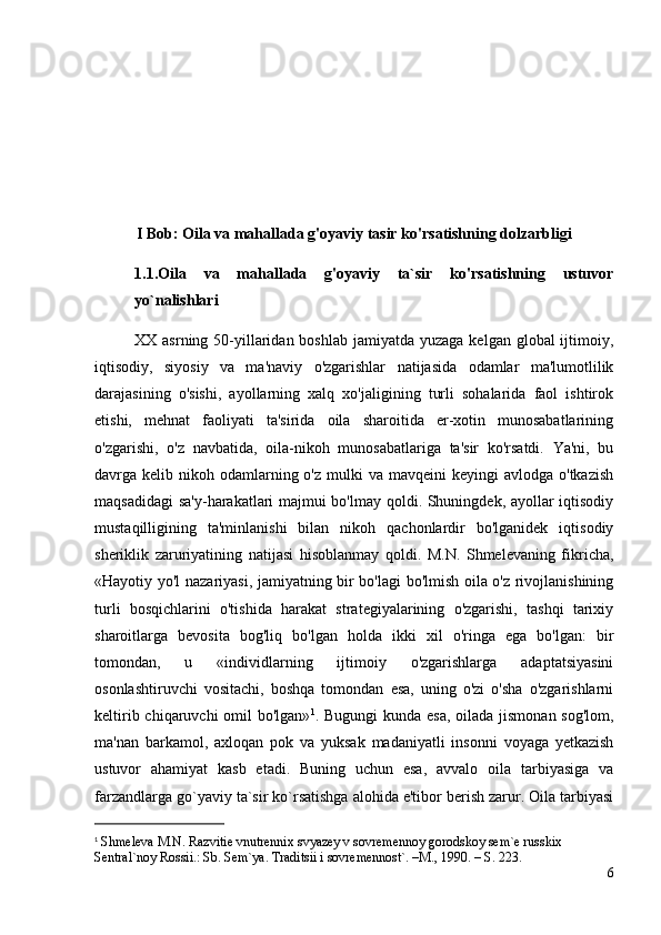 I Bob: Oila va mahallada g'oyaviy tasir ko'rsatishning dolzarbligi
1.1. Oila   va   mahallada   g'oyaviy   ta`sir   ko'rsatishning   ustuvor
yo`nalishlari
XX asrning 50-yillaridan boshlab  jamiyatda yuzaga  kelgan global  ijtimoiy,
iqtisodiy,   siyosiy   va   ma'naviy   o'zgarishlar   natijasida   odamlar   ma'lumotlilik
darajasining   o'sishi,   ayollarning   xalq   xo'jaligining   turli   sohalarida   faol   ishtirok
etishi,   mehnat   faoliyati   ta'sirida   oila   sharoitida   er-xotin   munosabatlarining
o'zgarishi,   o'z   navbatida,   oila-nikoh   munosabatlariga   ta'sir   ko'rsatdi.   Ya'ni,   bu
davrga kelib  nikoh odamlarning o'z  mulki  va  mavqeini   keyingi  avlodga  o'tkazish
maqsadidagi  sa'y-harakatlari majmui bo'lmay qoldi. Shuningdek, ayollar iqtisodiy
mustaqilligining   ta'minlanishi   bilan   nikoh   qachonlardir   bo'lganidek   iqtisodiy
sheriklik   zaruriyatining   natijasi   hisoblanmay   qoldi.   M.N.   Shmelevaning   fikricha,
«Hayotiy yo'l nazariyasi, jamiyatning bir bo'lagi bo'lmish oila o'z rivojlanishining
turli   bosqichlarini   o'tishida   harakat   strategiyalarining   o'zgarishi,   tashqi   tarixiy
sharoitlarga   bevosita   bog'liq   bo'lgan   holda   ikki   xil   o'ringa   ega   bo'lgan:   bir
tomondan,   u   «individlarning   ijtimoiy   o'zgarishlarga   adaptatsiyasini
osonlashtiruvchi   vositachi,   boshqa   tomondan   esa,   uning   o'zi   o'sha   o'zgarishlarni
keltirib chiqaruvchi omil bo'lgan» 1
. Bugungi  kunda esa, oilada jismonan sog'lom,
ma'nan   barkamol,   axloqan   pok   va   yuksak   madaniyatli   insonni   voyaga   yetkazish
ustuvor   ahamiyat   kasb   etadi.   Buning   uchun   esa,   avvalo   oila   tarbiyasiga   va
farzandlarga go`yaviy ta`sir ko`rsatishga alohida e'tibor berish zarur. Oila tarbiyasi
1
 Shmeleva M.N. Razvitie vnutrennix svyazey v sovremennoy gorodskoy sem`e russkix 
Sentral`noy Rossii.: Sb. Sem`ya. Traditsii i sovremennost`. –M., 1990. – S. 223.
6 