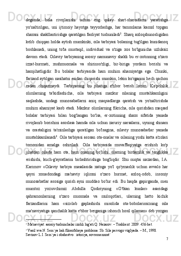 deganda,   bola   rivojlanishi   uchun   eng   qulay   shart-sharoitlarni   yaratishga
yo'naltirilgan,   uni   ijtimoiy   hayotga   tayyorlashga,   har   tamonlama   kamol   topgan
shaxsni shakllantirishga qaratilgan faoliyat tushuniladi 2
. Sharq axloqshunosligidan
kelib chiqqan holda aytish mumkinki, oila tarbiyasi  bolaning tug'ilgan kunidanoq
boshlanadi,   uning   to'la   mustaqil,   individual   va   o'ziga   xos   bo'lgunicha   uzluksiz
davom   etadi.   Oilaviy   tarbiyaning   asosiy   namunaviy   shakli   bu  er-xotinning  o'zaro
izzat-hurmati,   xushmuomala   va   shirinso'zligi,   bir-biriga   yordam   berishi   va
hamjihatligidir.   Bu   bolalar   tarbiyasida   ham   muhim   ahamiyatga   ega.   Chunki,
farzand aytilgan nasihatni esidan chiqarishi mumkin, lekin ko'rganini hech qachon
esdan   chiqarmaydi.   Tarbiyaning   bu   jihatiga   e'tibor   berish   lozim.   Ko'pchilik
olimlarning   ta'kidlashicha,   oila   tarbiyasi   mazkur   oilaning   mustahkamligini
saqlashda,   undagi   munosabatlarni   aniq   maqsadlarga   qaratish   va   yo'naltirishda
muhim   ahamiyat   kasb   etadi.   Mazkur   olimlarning  fikricha,   oila   qurishdan   maqsad
bolalar   tarbiyasi   bilan   bog'langan   bo'lsa,   er-xotinning   shaxs   sifatida   yanada
rivojlanib   borishini   asoslasa   hamda   oila   uchun   zaruriy   narsalarni,   uyning   shinam
va   orastaligini   ta'minlashga   qaratilgan   bo'lsagina,   oilaviy   munosabatlar   yanada
mustahkamlanadi 3
.  Oila tarbiyasi asosan ota-onalar va oilaning yoshi katta a'zolari
tomonidan   amalga   oshiriladi.   Oila   tarbiyasida   muvaffaqiyatga   erishish   ko'p
jihatdan   oilada   ham   ota,   ham   onaning   bo'lishi,   ularning   birdamlik   va   tenglikka
erishishi,   kuch-g'ayratlarini   birlashtirishiga   bog'liqdir.   Shu   nuqtai   nazardan,   I.A.
Karimov   «Oilaviy   tarbiya   masalasida   xatoga   yo'l   qo'ymaslik   uchun   avvalo   har
qaysi   xonadondagi   ma'naviy   iqlimni   o'zaro   hurmat,   axloq-odob,   insoniy
munosabatlar   asosiga   qurish   ayni   muddao   bo'lur   edi.   Bu   haqda   gapirganda,   men
mumtoz   yozuvchimiz   Abdulla   Qodiriyning   «O'tkan   kunlar»   asaridagi
qahramonlarning   o'zaro   muomala   va   muloqotlari,   ularning   hatto   kichik
farzandlarini   ham   «siz»lab   gaplashishi   misolida   ota-bobolarimizning   oila
ma'naviyatiga qanchalik katta e'tibor berganiga ishonch hosil qilaman» deb yozgan
2
  Ma'naviyat: asosiy tushunchalar izohli lug'ati Q. Nazarov. – Toshkent: 2009. 456-bet.
3
 Vasil`eva N. Sem`ya kak filosofskaya problema: Sb. Sila pervogo vzglyada. – M., 1998. 
Savinov L.I. Sem`ya i obshestvo : istoriya, sovremennost` 
7 