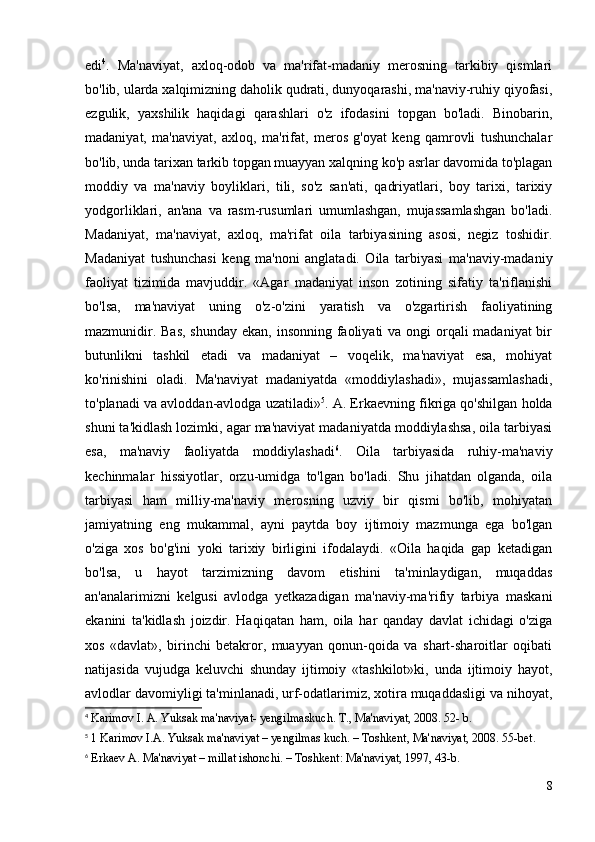 edi 4
.   Ma'naviyat,   axloq-odob   va   ma'rifat-madaniy   merosning   tarkibiy   qismlari
bo'lib, ularda xalqimizning daholik qudrati, dunyoqarashi, ma'naviy-ruhiy qiyofasi,
ezgulik,   yaxshilik   haqidagi   qarashlari   o'z   ifodasini   topgan   bo'ladi.   Binobarin,
madaniyat,   ma'naviyat,   axloq,   ma'rifat,   meros   g'oyat   keng   qamrovli   tushunchalar
bo'lib, unda tarixan tarkib topgan muayyan xalqning ko'p asrlar davomida to'plagan
moddiy   va   ma'naviy   boyliklari,   tili,   so'z   san'ati,   qadriyatlari,   boy   tarixi,   tarixiy
yodgorliklari,   an'ana   va   rasm-rusumlari   umumlashgan,   mujassamlashgan   bo'ladi.
Madaniyat,   ma'naviyat,   axloq,   ma'rifat   oila   tarbiyasining   asosi,   negiz   toshidir.
Madaniyat   tushunchasi   keng   ma'noni   anglatadi.   Oila   tarbiyasi   ma'naviy-madaniy
faoliyat   tizimida   mavjuddir.   «Agar   madaniyat   inson   zotining   sifatiy   ta'riflanishi
bo'lsa,   ma'naviyat   uning   o'z-o'zini   yaratish   va   o'zgartirish   faoliyatining
mazmunidir. Bas, shunday  ekan, insonning faoliyati va ongi orqali  madaniyat bir
butunlikni   tashkil   etadi   va   madaniyat   –   voqelik,   ma'naviyat   esa,   mohiyat
ko'rinishini   oladi.   Ma'naviyat   madaniyatda   «moddiylashadi»,   mujassamlashadi,
to'planadi va avloddan-avlodga uzatiladi» 5
. A. Erkaevning fikriga qo'shilgan holda
shuni ta'kidlash lozimki, agar ma'naviyat madaniyatda moddiylashsa, oila tarbiyasi
esa,   ma'naviy   faoliyatda   moddiylashadi 6
.   Oila   tarbiyasida   ruhiy-ma'naviy
kechinmalar   hissiyotlar,   orzu-umidga   to'lgan   bo'ladi.   Shu   jihatdan   olganda,   oila
tarbiyasi   ham   milliy-ma'naviy   merosning   uzviy   bir   qismi   bo'lib,   mohiyatan
jamiyatning   eng   mukammal,   ayni   paytda   boy   ijtimoiy   mazmunga   ega   bo'lgan
o'ziga   xos   bo'g'ini   yoki   tarixiy   birligini   ifodalaydi.   «Oila   haqida   gap   ketadigan
bo'lsa,   u   hayot   tarzimizning   davom   etishini   ta'minlaydigan,   muqaddas
an'analarimizni   kelgusi   avlodga   yetkazadigan   ma'naviy-ma'rifiy   tarbiya   maskani
ekanini   ta'kidlash   joizdir.   Haqiqatan   ham,   oila   har   qanday   davlat   ichidagi   o'ziga
xos   «davlat»,   birinchi   betakror,   muayyan   qonun-qoida   va   shart-sharoitlar   oqibati
natijasida   vujudga   keluvchi   shunday   ijtimoiy   «tashkilot»ki,   unda   ijtimoiy   hayot,
avlodlar davomiyligi ta'minlanadi, urf-odatlarimiz, xotira muqaddasligi va nihoyat,
4
 Karimov I. A. Yuksak ma'naviyat- yengilmaskuch. T., Ma'naviyat, 2008. 52- b.
5
  1 Karimov I.A. Yuksak ma'naviyat – yengilmas kuch. – Toshkent, Ma'naviyat, 2008. 55-bet.
6
  Erkaev A. Ma'naviyat – millat ishonchi. – Toshkent: Ma'naviyat, 1997, 43-b.
8 