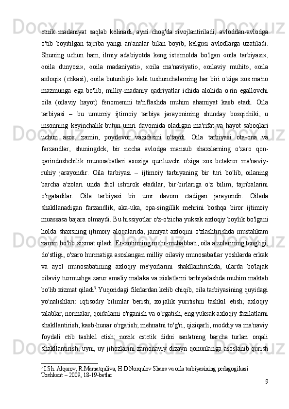 etnik   madaniyat   saqlab   kelinadi,   ayni   chog'da   rivojlantiriladi,   avloddan-avlodga
o'tib   boyitilgan   tajriba   yangi   an'analar   bilan   boyib,   kelgusi   avlodlarga   uzatiladi.
Shuning   uchun   ham,   ilmiy   adabiyotda   keng   iste'molda   bo'lgan   «oila   tarbiyasi»,
«oila   dunyosi»,   «oila   madaniyati»,   «oila   ma'naviyati»,   «oilaviy   muhit»,   «oila
axloqi» (etikasi), «oila butunligi» kabi tushunchalarning har biri o'ziga xos ma'no
mazmunga   ega   bo'lib,   milliy-madaniy   qadriyatlar   ichida   alohida   o'rin   egallovchi
oila   (oilaviy   hayot)   fenomenini   ta'riflashda   muhim   ahamiyat   kasb   etadi.   Oila
tarbiyasi   –   bu   umumiy   ijtimoiy   tarbiya   jarayonining   shunday   bosqichiki,   u
insonning   keyinchalik   butun   umri   davomida   oladigan   ma'rifat   va   hayot   saboqlari
uchun   asos,   zamin,   poydevor   vazifasini   o'taydi.   Oila   tarbiyasi   ota-ona   va
farzandlar,   shuningdek,   bir   necha   avlodga   mansub   shaxslarning   o'zaro   qon-
qarindoshchilik   munosabatlari   asosiga   quriluvchi   o'ziga   xos   betakror   ma'naviy-
ruhiy   jarayondir.   Oila   tarbiyasi   –   ijtimoiy   tarbiyaning   bir   turi   bo'lib,   oilaning
barcha   a'zolari   unda   faol   ishtirok   etadilar,   bir-birlariga   o'z   bilim,   tajribalarini
o'rgatadilar.   Oila   tarbiyasi   bir   umr   davom   etadigan   jarayondir.   Oilada
shakllanadigan   farzandlik,   aka-uka,   opa-singillik   mehrini   boshqa   biror   ijtimoiy
muassasa bajara olmaydi. Bu hissiyotlar o'z-o'zicha yuksak axloqiy boylik bo'lgani
holda   shaxsning   ijtimoiy   aloqalarida,   jamiyat   axloqini   o'zlashtirishda   mustahkam
zamin bo'lib xizmat qiladi. Er-xotinning mehr-muhabbati, oila a'zolarining tengligi,
do'stligi, o'zaro hurmatiga asoslangan milliy oilaviy munosabatlar yoshlarda erkak
va   ayol   munosabatining   axloqiy   me'yorlarini   shakllantirishda,   ularda   bo'lajak
oilaviy turmushga zarur amaliy malaka va xislatlarni tarbiyalashda muhim maktab
bo'lib xizmat qiladi 7
.Yuqoridagi fikrlardan kelib chiqib, oila tarbiyasining quyidagi
yo'nalishlari:   iqtisodiy   bilimlar   berish;   xo'jalik   yuritishni   tashkil   etish;   axloqiy
talablar, normalar, qoidalarni o'rganish va o`rgatish, eng yuksak axloqiy fazilatlarni
shakllantirish; kasb-hunar o'rgatish; mehnatni to'g'ri, qiziqarli, moddiy va ma'naviy
foydali   etib   tashkil   etish;   nozik   estetik   didni   san'atning   barcha   turlari   orqali
shakllantirish, uyni, uy jihozlarini zamonaviy dizayn qonunlariga asoslanib qurish
7
 I.Sh. Alqarov, R.Mamatquliva, H.D Norqulov Shaxs va oila tarbiyasining pedagogikasi 
Toshkent – 2009, 18-19-betlar
9 