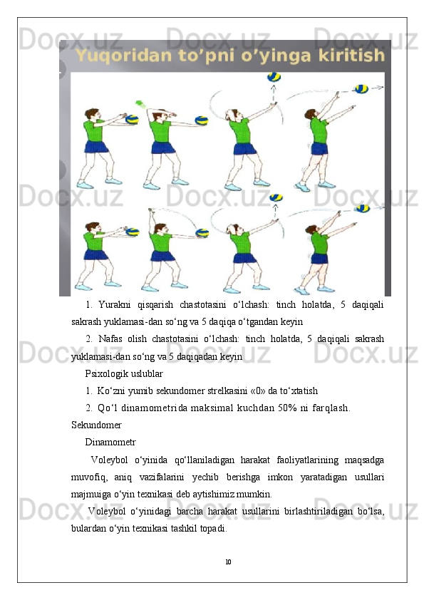 101.   Y urakni   qisqarish   chastotasini   o‘lchash:   tinch   holatda,   5   daqiqali
sakrash yuklamasi-dan so‘ng va 5 daqiqa o‘tgandan keyin
2.   Nafas   olish   chastotasini   o‘lchash:   tinch   holatda,   5   daqiqali   sakrash
yuklamasi-dan so‘ng va 5 daqiqadan keyin
Psixologik uslublar
1.   Ko‘zni yumib sekundomer strelkasini «0» da to‘xtatish
2.   Q o‘ l   d i n am o m et r i d a   m a ks i m a l   k uc h da n   50 %   n i   f ar q l a sh .  
Sekundomer
Dinamometr
  V oleybol   o‘yinida   qo‘llaniladigan   harakat   faoliyatlarining   maqsadga
muvofiq,   aniq   vazifalarini   yechib   berishga   imkon   yaratadigan   usullari
majmuiga o‘yin texnikasi deb aytishimiz mumkin.
V oleybol   o‘yinidagi   barcha   harakat   usullarini   birlashtiriladigan   bo‘lsa,
bulardan o‘yin texnikasi tashkil topadi.  