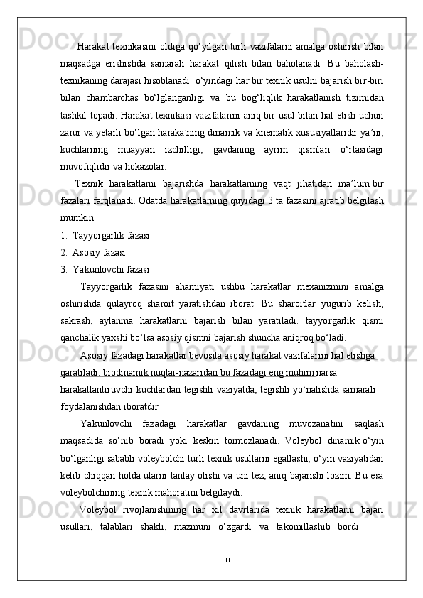 11Harakat   texnikasini   oldiga   qo‘yilgan   turli   vazifalarni   amalga   oshirish   bilan
maqsadga   erishishda   samarali   harakat   qilish   bilan   baholanadi.   Bu   baholash-
texnikaning darajasi hisoblanadi. o‘yindagi har bir texnik usulni bajarish bi r -biri
bilan   chambarchas   bo‘lglanganligi   va   bu   bog‘liqlik   harakatlanish   tizimidan
tashkil   topadi. Harakat texnikasi vazifalarini aniq bir usul bilan hal etish uchun
zarur va yetarli bo‘lgan   harakatning dinamik va   knematik xususiyatlaridir ya’ni,
kuchlarning   muayyan   izchilligi,   gavdaning   ayrim   qismlari   o‘rtasidagi
muvofiqlidir   va hokazola r . 
T exnik     harakatlarni     bajarishda     harakatlarning   vaqt     jihatidan     ma’lum bir
fazalari farqlanadi. Odatda   harakatlarning quyidagi   3   ta   fazasini   ajratib belgilash
mumkin :
1.   T ayyo r garlik fazasi
2.   Asosiy fazasi 
3.   Y akunlovchi fazasi
T ayyo r garlik   fazasini   ahamiyati   ushbu   harakatlar   mexanizmini   amalga
oshirishda   qulayroq   sharoit   yaratishdan   iborat.   Bu   sharoitlar   yugurib   kelish,
sakrash,   aylanma   harakatlarni   bajarish   bilan   yaratiladi.   tayyo r garlik   qismi
qanchalik yaxshi bo‘lsa asosiy qismni bajarish shuncha aniqroq bo‘ladi.
Asosiy fazadagi harakatlar bevosita asosiy harakat vazifalarini hal  etishga            
qaratiladi.        biodinamik        nuqtai-nazaridan        bu        fazadagi        eng        muhim     narsa  
harakatlantiruvchi   kuchlardan   tegishli   vaziyatda,   tegishli   yo‘nalishda samarali 
foydalanishdan iboratdi r .
Y akunlovchi   fazadagi   harakatlar   gavdaning   muvozanatini   saqlash
maqsadida    so‘nib    boradi    yoki    keskin    tormozlanadi.   V oleybol    dinamik o‘yin
bo‘lganligi sababli voleybolchi turli texnik usullarni egallashi, o‘yin vaziyatidan
kelib chiqqan holda ularni tanlay olishi va uni tez, aniq bajarishi lozim. Bu esa
voleybolchining texnik mahoratini belgilaydi.
V oleybol   rivojlanishining   har   xil   davrlarida   texnik   harakatlarni   bajari
usullari,   talablari   shakli,   mazmuni   o‘zgardi   va     takomillashib   bordi.  