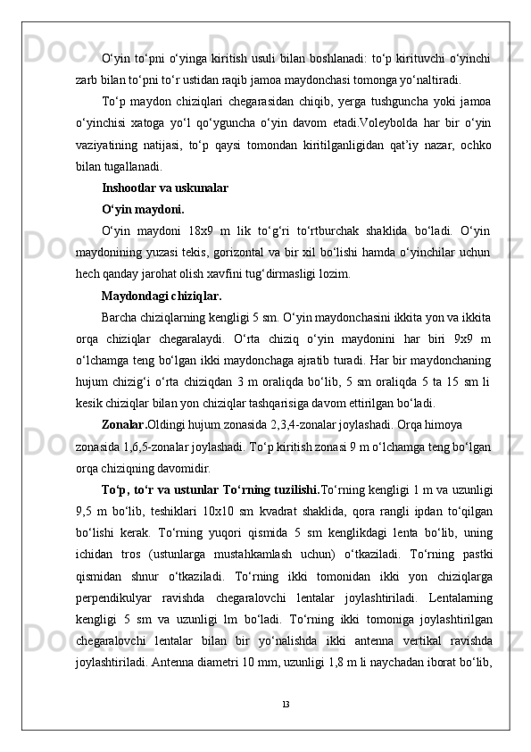 13O‘yin   to‘pni   o‘yinga   kiritish   usuli   bilan   boshlanadi:   to‘p   kirituvchi   o‘yinchi
zarb bilan to‘pni to‘r ustidan raqib jamoa maydonchasi tomonga yo‘naltiradi. 
To‘p   maydon   chiziqlari   chegarasidan   chiqib,   yerga   tushguncha   yoki   jamoa
o‘yinchisi   xatoga   yo‘l   qo‘yguncha   o‘yin   davom   etadi.Voleybolda   har   bir   o‘yin
vaziyatining   natijasi,   to‘p   qaysi   tomondan   kiritilganligidan   qat’iy   nazar,   ochko
bilan tugallanadi.
Inshootlar va uskunalar
O‘yin maydoni.
O‘yin   maydoni   18x9   m   lik   to‘g‘ri   to‘rtburchak   shaklida   bo‘ladi.   O‘yin
maydonining yuzasi  tekis, gorizontal  va bir xil  bo‘lishi  hamda o‘yinchilar uchun
hech qanday jarohat olish xavfini tug‘dirmasligi lozim.
Maydondagi chiziqlar.
Barcha chiziqlarning kengligi 5 sm. O‘yin maydonchasini ikkita yon va ikkita
orqa   chiziqlar   chegaralaydi.   O‘rta   chiziq   o‘yin   maydonini   har   biri   9x9   m
o‘lchamga teng bo‘lgan ikki maydonchaga ajratib turadi. Har bir maydonchaning
hujum   chizig‘i   o‘rta   chiziqdan   3   m   oraliqda   bo‘lib,   5   sm   oraliqda   5   ta   15   sm   li
kesik chiziqlar bilan yon chiziqlar tashqarisiga davom ettirilgan bo‘ladi.
Zonalar. Oldingi hujum zonasida 2,3,4-zonalar joylashadi. Orqa himoya 
zonasida 1,6,5-zonalar joylashadi. To‘p kiritish zonasi 9 m o‘lchamga teng bo‘lgan
orqa chiziqning davomidir.
To‘p, to‘r va ustunlar To‘rning tuzilishi. To‘rning kengligi 1 m va uzunligi
9,5   m   bo‘lib,   teshiklari   10x10   sm   kvadrat   shaklida,   qora   rangli   ipdan   to‘qilgan
bo‘lishi   kerak.   To‘rning   yuqori   qismida   5   sm   kenglikdagi   lenta   bo‘lib,   uning
ichidan   tros   (ustunlarga   mustahkamlash   uchun)   o‘tkaziladi.   To‘rning   pastki
qismidan   shnur   o‘tkaziladi.   To‘rning   ikki   tomonidan   ikki   yon   chiziqlarga
perpendikulyar   ravishda   chegaralovchi   lentalar   joylashtiriladi.   Lentalarning
kengligi   5   sm   va   uzunligi   lm   bo‘ladi.   To‘rning   ikki   tomoniga   joylashtirilgan
chegaralovchi   lentalar   bilan   bir   yo‘nalishda   ikki   antenna   vertikal   ravishda
joylashtiriladi. Antenna diametri 10 mm, uzunligi 1,8 m li naychadan iborat bo‘lib, 