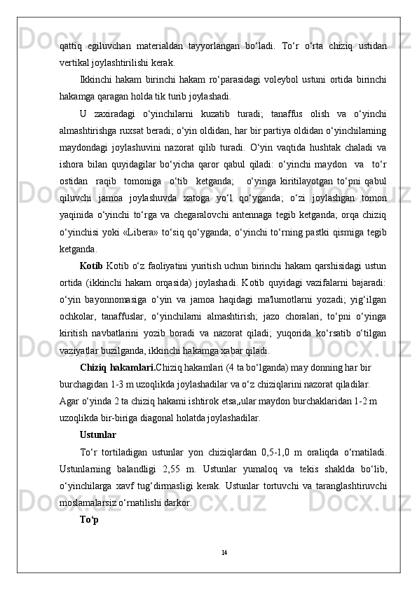 14qattiq   egiluvchan   materialdan   tayyorlangan   bo‘ladi.   To‘r   o‘rta   chiziq   ustidan
vertikal joylashtirilishi kerak.
Ikkinchi   hakam   birinchi   hakam   ro‘parasidagi   voleybol   ustuni   ortida   birinchi
hakamga qaragan holda tik turib joylashadi. 
U   zaxiradagi   o‘yinchilarni   kuzatib   turadi;   tanaffus   olish   va   o‘yinchi
almashtirishga ruxsat beradi; o‘yin oldidan, har bir partiya oldidan o‘yinchilarning
maydondagi   joylashuvini   nazorat   qilib   turadi.   O‘yin   vaqtida   hushtak   chaladi   va
ishora   bilan   quyidagilar   bo‘yicha   qaror   qabul   qiladi:   o‘yinchi   maydon     va     to‘r
ostidan     raqib     tomoniga     o‘tib     ketganda;       o‘yinga   kiritilayotgan   to‘pni   qabul
qiluvchi   jamoa   joylashuvda   xatoga   yo‘l   qo‘yganda;   o‘zi   joylashgan   tomon
yaqinida   o‘yinchi   to‘rga   va   chegaralovchi   antennaga   tegib   ketganda;   orqa   chiziq
o‘yinchisi  yoki «Libera» to‘siq qo‘yganda; o‘yinchi  to‘rning pastki  qismiga tegib
ketganda.
Kotib   Kotib o‘z faoliyatini yuritish uchun birinchi hakam qarshisidagi ustun
ortida   (ikkinchi   hakam   orqasida)   joylashadi.   Kotib   quyidagi   vazifalarni   bajaradi:
o‘yin   bayonnomasiga   o‘yin   va   jamoa   haqidagi   ma'lumotlarni   yozadi;   yig‘ilgan
ochkolar,   tanaffuslar,   o‘yinchilarni   almashtirish;   jazo   choralari,   to‘pni   o‘yinga
kiritish   navbatlarini   yozib   boradi   va   nazorat   qiladi;   yuqorida   ko‘rsatib   o‘tilgan
vaziyatlar buzilganda, ikkinchi hakamga xabar qiladi.
Chiziq hakamlari. Chiziq hakamlari (4 ta bo‘lganda) may donning har bir 
burchagidan 1-3 m uzoqlikda joylashadilar va o‘z chiziqlarini nazorat qiladilar. 
Agar o‘yinda 2 ta chiziq hakami ishtirok etsa,
s ular maydon burchaklaridan 1-2 m 
uzoqlikda bir-biriga diagonal holatda joylashadilar. 
Ustunlar
To‘r   tortiladigan   ustunlar   yon   chiziqlardan   0,5-1,0   m   oraliqda   o‘rnatiladi.
Ustunlarning   balandligi   2,55   m.   Ustunlar   yumaloq   va   tekis   shaklda   bo‘lib,
o‘yinchilarga   xavf   tug‘dirmasligi   kerak.   Ustunlar   tortuvchi   va   taranglashtiruvchi
moslamalarsiz o‘rnatilishi darkor.
To‘p 