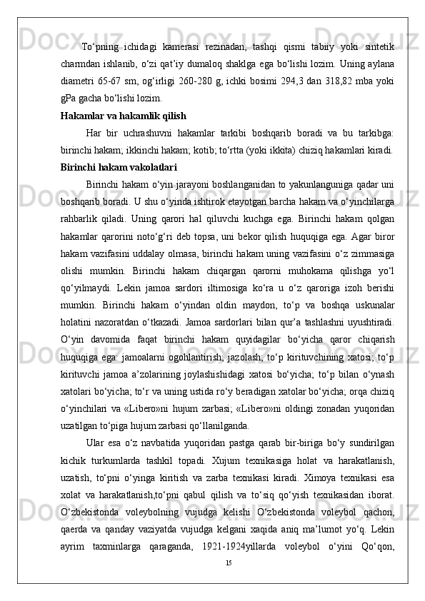 15To‘pning   ichidagi   kamerasi   rezinadan,   tashqi   qismi   tabiiy   yoki   sintetik
charmdan ishlanib, o‘zi  qat’iy dumaloq shaklga  ega  bo‘lishi  lozim. Uning aylana
diametri  65-67  sm,  og‘irligi  260-280  g,  ichki   bosimi  294,3  dan  318,82  mba  yoki
gPa gacha bo‘lishi lozim.
Hakamlar va hakamlik qilish
Har   bir   uchrashuvni   hakamlar   tarkibi   boshqarib   boradi   va   bu   tarkibga:
birinchi hakam; ikkinchi hakam; kotib; to‘rtta (yoki ikkita) chiziq hakamlari kiradi.
Birinchi hakam vakolatlari
Birinchi hakam o‘yin jarayoni boshlanganidan to yakunlanguniga qadar uni
boshqarib boradi. U shu o‘yinda ishtirok etayotgan barcha hakam va o‘yinchilarga
rahbarlik   qiladi.   Uning   qarori   hal   qiluvchi   kuchga   ega.   Birinchi   hakam   qolgan
hakamlar   qarorini   noto‘g‘ri   deb   topsa,   uni   bekor   qilish   huquqiga   ega.   Agar   biror
hakam vazifasini  uddalay olmasa, birinchi hakam  uning vazifasini  o‘z zimmasiga
olishi   mumkin.   Birinchi   hakam   chiqargan   qarorni   muhokama   qilishga   yo‘l
qo‘yilmaydi.   Lekin   jamoa   sardori   iltimosiga   ko‘ra   u   o‘z   qaroriga   izoh   berishi
mumkin.   Birinchi   hakam   o‘yindan   oldin   maydon,   to‘p   va   boshqa   uskunalar
holatini  nazoratdan  o‘tkazadi.  Jamoa  sardorlari  bilan  qur’a   tashlashni  uyushtiradi.
O‘yin   davomida   faqat   birinchi   hakam   quyidagilar   bo‘yicha   qaror   chiqarish
huquqiga   ega:   jamoalarni   ogohlantirish;   jazolash;   to‘p   kirituvchining   xatosi;   to‘p
kirituvchi   jamoa   a’zolarining   joylashishidagi   xatosi   bo‘yicha;   to‘p   bilan   o‘ynash
xatolari bo‘yicha; to‘r va uning ustida ro‘y beradigan xatolar bo‘yicha; orqa chiziq
o‘yinchilari   va   «Libero»ni   hujum   zarbasi;   «Libero»ni   oldingi   zonadan   yuqoridan
uzatilgan to‘piga hujum zarbasi qo‘llanilganda.
Ular   esa   o‘z   navbatida   yuqoridan   pastga   qarab   bir-biriga   bo‘y   sundirilgan
kichik   turkumlarda   tashkil   topadi.   Xujum   tеxnikasiga   holat   va   harakatlanish,
uzatish,   to‘pni   o‘yinga   kiritish   va   zarba   tеxnikasi   kiradi.   Ximoya   tеxnikasi   esa
xolat   va   harakatlanish,to‘pni   qabul   qilish   va   to‘siq   qo‘yish   tеxnikasidan   iborat.
O‘zbеkistonda   volеybolning   vujudga   kеlishi   O‘zbеkistonda   volеybol   qachon,
qaеrda   va   qanday   vaziyatda   vujudga   kеlgani   xaqida   aniq   ma’lumot   yo‘q.   Lеkin
ayrim   taxminlarga   qaraganda,   1921-1924yillarda   volеybol   o‘yini   Qo‘qon, 