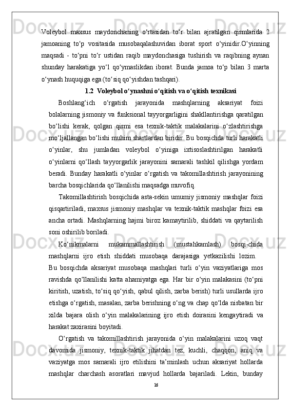 16Voleybol   maxsus   maydonchaning   o‘rtasidan   to‘r   bilan   ajratilgan   qismlarida   2
jamoaning   to‘p   vositasida   musobaqalashuvidan   iborat   sport   o‘yinidir.O‘yinning
maqsadi   -   to‘pni   to‘r   ustidan   raqib   maydonchasiga   tushirish   va   raqibning   aynan
shunday   harakatiga   yo‘l   qo‘ymaslikdan   iborat.   Bunda   jamoa   to‘p   bilan   3   marta
o‘ynash huquqiga ega (to‘siq qo‘yishdan tashqari).
1.2  Voleybol o‘ynashni o‘qitish va o‘qitish texnikasi
Boshlang‘ich   o‘ r gatish   jarayonida   mashqlarning   aksariyat   foizi
bolalarning   jismoniy   va   funksional   tayyo r garligini   shakllantirishga   qaratilgan
bo‘lishi   kerak,   qolgan   qismi   esa   texnik-taktik   malakalarini   o‘zlashtirishga
mo‘ljallangan   bo‘lishi   muhim   shartlardan   biridi r .   Bu   bosqichda   turli   harakatli
o‘yinla r ,   shu   jumladan   voleybol   o‘yiniga   ixtisoslashtirilgan   harakatli
o‘yinlarni   qo‘llash   tayyo r garlik   jarayonini   samarali   tashkil   qilishga   yordam
beradi.   Bunday   harakatli   o‘yinlar   o‘ r gatish   va   takomillashtirish   jarayonining
barcha bosqichlarida qo‘llanilishi maqsadga muvofiq.
T akomillashtirish   bosqichida   asta-sekin   umumiy   jismoniy   mashqlar   foizi
qisqartiriladi,   maxsus   jismoniy   mashqlar   va   texnik-taktik   mashqlar   foizi   esa
ancha   ortadi.   Mashqlarning   hajmi   biroz   kamaytirilib,   shiddati   va   qaytarilish
soni oshirilib boriladi.
Ko‘nikmalarni   mukammallashtirish   (mustahkamlash)   bosqi-chida
mashqlarni    ijro    etish    shiddati    musobaqa    darajasiga    yetkazilishi    lozim.
Bu   bosqichda   aksariyat   musobaqa   mashqlari   turli   o‘yin   vaziyatlariga   mos
ravishda   qo‘llanilishi  katta  ahamiyatga  ega.   Har   bir   o‘yin   malakasini   (to‘pni
kiritish,   uzatish,   to‘siq qo‘yish, qabul   qilish,   zarba   berish)   turli   usullarda   ijro
etishga   o‘ r gatish,   masalan,   zarba   berishning   o‘ng   va   chap   qo‘lda   nisbatan   bir
xilda   bajara   olish   o‘yin   malakalarining   ijro   etish   doirasini   kengaytiradi   va
harakat zaxirasini boyitadi.
O‘ r gatish   va   takomillashtirish   jarayonida   o‘yin   malakalarini   uzoq   vaqt
davomida   jismoni y ,   texnik-taktik   jihatdan   tez,   kuchli,   chaqqon,   aniq   va
vaziyatga   mos   samarali   ijro   etilishini   ta’minlash   uchun   aksariyat   hollarda
mashqlar   charchash   asoratlari   mavjud   hollarda   bajariladi.   Lekin,   bunday 