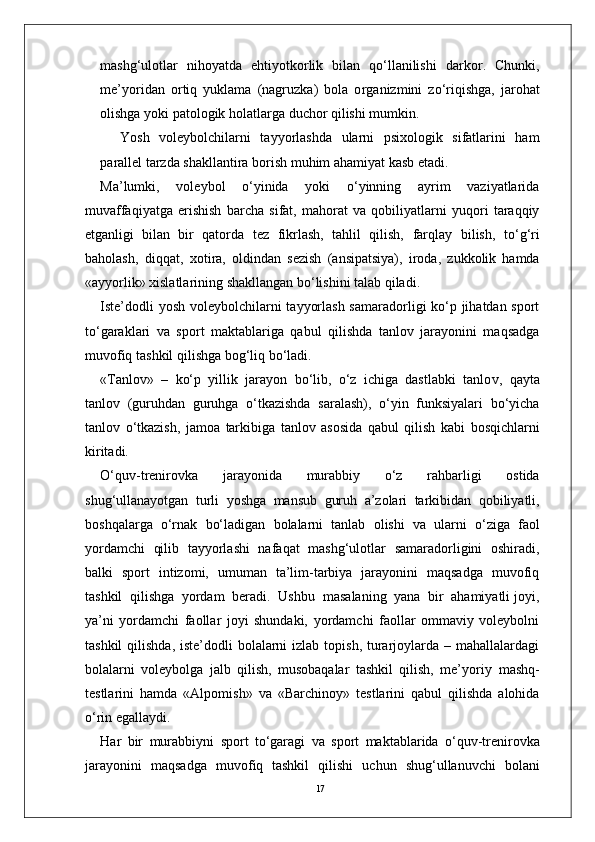 17mashg‘ulotlar   nihoyatda   ehtiyotkorlik   bilan   qo‘llanilishi   darko r .   Chunki,
me’yoridan   ortiq   yuklama   (nagruzka)   bola   o r ganizmini   zo‘riqishga,   jarohat
olishga yoki patologik holatla r ga duchor qilishi mumkin.
Y osh   voleybolchilarni   tayyorlashda   ularni   psixologik   sifatlarini   ham
parallel tarzda shakllantira borish muhim ahamiyat kasb etadi.
Ma’lumki,   voleybol   o‘yinida   yoki   o‘yinning   ayrim   vaziyatlarida
muvaffaqiyatga   erishish   barcha   sifat,   mahorat   va   qobiliyatlarni   yuqori   taraqqiy
etganligi   bilan   bir   qatorda   tez   fikrlash,   tahlil   qilish,   farqlay   bilish,   to‘g‘ri
baholash,   diqqat,   xotira,   oldindan   sezish   (ansipatsiya),   iroda,   zukkolik   hamda
«ayyorlik» xislatlarining shakllangan bo‘lishini talab qiladi.
Iste’dodli  yosh voleybolchilarni tayyorlash samaradorligi ko‘p jihatdan sport
to‘garaklari   va   sport   maktablariga   qabul   qilishda   tanlov   jarayonini   maqsadga
muvofiq   tashkil qilishga bog‘liq bo‘ladi.
« T anlov»   –   ko‘p   yillik   jarayon   bo‘lib,   o‘z   ichiga   dastlabki   tanlo v ,   qayta
tanlov   (guruhdan   guruhga   o‘tkazishda   saralash),   o‘yin   funksiyalari   bo‘yicha
tanlov   o‘tkazish,   jamoa   tarkibiga   tanlov   asosida   qabul   qilish   kabi   bosqichlarni
kiritadi.
O‘quv-trenirovka   jarayonida   murabbiy   o‘z   rahbarligi   ostida
shug‘ullanayotgan   turli   yoshga   mansub   guruh   a’zolari   tarkibidan   qobiliyatli,
boshqala r ga   o‘rnak   bo‘ladigan   bolalarni   tanlab   olishi   va   ularni   o‘ziga   faol
yordamchi   qilib   tayyorlashi   nafaqat   mashg‘ulotlar   samaradorligini   oshiradi,
balki   sport   intizomi,   umuman   ta’lim-tarbiya   jarayonini   maqsadga   muvofiq
tashkil  qilishga  yordam  beradi.  Ushbu    masalaning  yana  bir  ahamiyatli joyi,
ya’ni   yordamchi   faollar   joyi   shundaki,   yordamchi   faollar   ommaviy   voleybolni
tashkil  qilishda,  iste’dodli  bolalarni  izlab topish,  turarjoylarda – mahallalardagi
bolalarni   voleybolga   jalb   qilish,   musobaqalar   tashkil   qilish,   me’yoriy   mashq-
testlarini   hamda   «Alpomish»   va   «Barchinoy»   testlarini   qabul   qilishda   alohida
o‘rin egallaydi.
Har   bir   murabbiyni   sport   to‘garagi   va   sport   maktablarida   o‘quv-trenirovka
jarayonini   maqsadga   muvofiq   tashkil   qilishi   uchun   shug‘ullanuvchi   bolani 