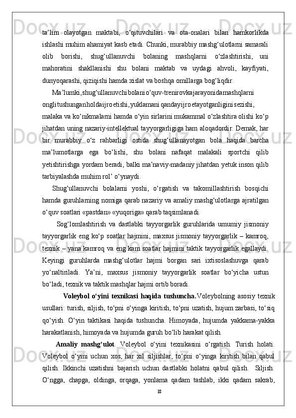 18ta’lim   olayotgan   maktabi,   o‘qituvchilari   va   ota-onalari   bilan   hamkorlikda
ishlashi muhim ahamiyat kasb etadi. Chunki, murabbiy mashg‘ulotlarni samarali
olib   borishi,   shug‘ullanuvchi   bolaning   mashqlarni   o‘zlashtirishi,   uni
mahoratini   shakllanishi   shu   bolani   maktab   va   uydagi   ahvoli,   kayfiyati,
dunyoqarashi, qiziqishi hamda xislat va boshqa omilla r ga bog‘liqdi r .
Ma’lumki , shug‘ullanuvch i bolan i o‘quv-trenirovk a jarayonid a mashqlarni
ongl i tushunga n hold a ijr o etishi , yuklaman i qanda y ijr o etayotganligin i sezishi,
malaka va   ko‘nikmalarni hamda o‘yin   sirlarini mukammal o‘zlashtira olishi ko‘p
jihatdan   uning nazariy-intellektual tayyo r garligiga ham aloqadordi r . Demak,   har
bir   murabbiy   o‘z   rahbarligi   ostida   shug‘ullanayotgan   bola   haqida   barcha
ma’lumotla r ga   ega   bo‘lishi,   shu   bolani   nafaqat   malakali   sportchi   qilib
yetishtirishga   yordam   beradi,   balki   ma’naviy-madaniy jihatdan   yetuk   inson qilib
tarbiyalashda muhim rol’   o‘ynaydi.
Shug‘ullanuvchi   bolalarni   yoshi,   o‘ r gatish   va   takomillashtirish   bosqichi
hamda guruhlarning nomiga qarab nazariy va amaliy mashg‘ulotla r ga ajratilgan
o‘quv soatlari «pastdan» «yuqoriga» qarab taqsimlanadi.
          Sog‘lomlashtirish   va   dastlabki   tayyo r garlik   guruhlarida   umumiy   jismoniy
tayyo r garlik   eng   ko‘p   soatlar   hajmini,   maxsus   jismoniy   tayyo r garlik   –   kamroq,
texnik   –   yana   kamroq   va   eng   kam   soatlar   hajmini   taktik   tayyo r garlik   egallaydi.
Keyingi   guruhlarda   mashg‘ulotlar   hajmi   bo r gan   sari   ixtisoslashuvga   qarab
yo‘naltiriladi.   Y a’ni,   maxsus   jismoniy   tayyo r garlik   soatlar   bo‘yicha   ustun
bo‘ladi, texnik va taktik mashqlar hajmi ortib boradi.
                Voleybol   o‘yini   texnikasi   haqida   tushuncha. Voleybolning   asosiy   texnik
usullari: turish, siljish, to‘pni o‘yinga kiritish, to‘pni uzatish, hujum zarbasi, to‘siq
qo‘yish.   O‘yin   taktikasi   haqida   tushuncha.   Himoyada,   hujumda   yakkama-yakka
harakatlanish, himoyada va hujumda guruh bo‘lib harakat qilish.
Amaliy   mashg‘ulot .   Voleybol   o‘yini   texnikasini   o‘rgatish.   Turish   holati.
Voleybol   o‘yini   uchun   xos,   har   xil   siljishlar,   to‘pni   o‘yinga   kiritish   bilan   qabul
qilish.   Ikkinchi   uzatishni   bajarish   uchun   dastlabki   holatni   qabul   qilish.     Siljish.
O‘ngga,   chapga,   oldinga,   orqaga,   yonlama   qadam   tashlab,   ikki   qadam   sakrab, 