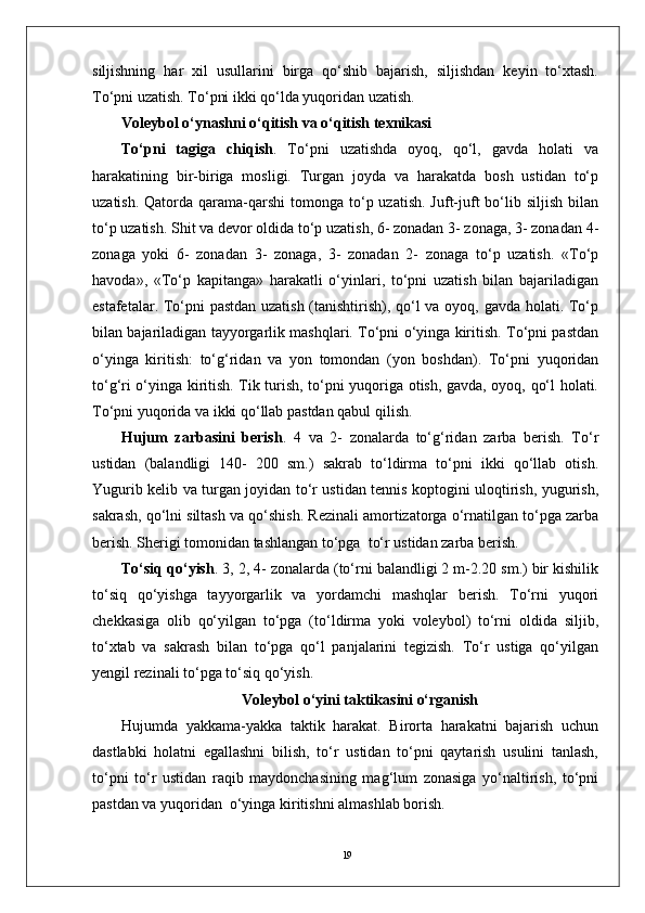 19siljishning   har   xil   usullarini   birga   qo‘shib   bajarish,   siljishdan   keyin   to‘xtash.
To‘pni uzatish. To‘pni ikki qo‘lda yuqoridan uzatish. 
Voleybol o‘ynashni o‘qitish va o‘qitish texnikasi
To‘pni   tagiga   chiqish .   To‘pni   uzatishda   oyoq,   qo‘l,   gavda   holati   va
harakatining   bir-biriga   mosligi.   Turgan   joyda   va   harakatda   bosh   ustidan   to‘p
uzatish.  Qatorda qarama-qarshi   tomonga  to‘p uzatish.  Juft-juft   bo‘lib  siljish  bilan
to‘p uzatish. Shit va devor oldida to‘p uzatish, 6- zonadan 3- zonaga, 3- zonadan 4-
zonaga   yoki   6-   zonadan   3-   zonaga,   3-   zonadan   2-   zonaga   to‘p   uzatish.   «To‘p
havoda»,   «To‘p   kapitanga»   harakatli   o‘yinlari,   to‘pni   uzatish   bilan   bajariladigan
estafetalar. To‘pni pastdan uzatish (tanishtirish), qo‘l va oyoq, gavda holati. To‘p
bilan bajariladigan tayyorgarlik mashqlari. To‘pni o‘yinga kiritish. To‘pni pastdan
o‘yinga   kiritish:   to‘g‘ridan   va   yon   tomondan   (yon   boshdan).   To‘pni   yuqoridan
to‘g‘ri o‘yinga kiritish. Tik turish, to‘pni yuqoriga otish, gavda, oyoq, qo‘l holati.
To‘pni yuqorida va ikki qo‘llab pastdan qabul qilish.
Hujum   zarbasini   berish .   4   va   2-   zonalarda   to‘g‘ridan   zarba   berish.   To‘r
ustidan   (balandligi   140-   200   sm.)   sakrab   to‘ldirma   to‘pni   ikki   qo‘llab   otish.
Yugurib kelib va turgan joyidan to‘r ustidan tennis koptogini uloqtirish, yugurish,
sakrash, qo‘lni siltash va qo‘shish. Rezinali amortizatorga o‘rnatilgan to‘pga zarba
berish. Sherigi tomonidan tashlangan to‘pga  to‘r ustidan zarba berish.
To‘siq qo‘yish . 3, 2, 4- zonalarda (to‘rni balandligi 2 m-2.20 sm.) bir kishilik
to‘siq   qo‘yishga   tayyorgarlik   va   yordamchi   mashqlar   berish.   To‘rni   yuqori
chekkasiga   olib   qo‘yilgan   to‘pga   (to‘ldirma   yoki   voleybol)   to‘rni   oldida   siljib,
to‘xtab   va   sakrash   bilan   to‘pga   qo‘l   panjalarini   tegizish.   To‘r   ustiga   qo‘yilgan
yengil rezinali to‘pga to‘siq qo‘yish.
Voleybol o‘yini taktikasini o‘rganish
Hujumda   yakkama-yakka   taktik   harakat.   Birorta   harakatni   bajarish   uchun
dastlabki   holatni   egallashni   bilish,   to‘r   ustidan   to‘pni   qaytarish   usulini   tanlash,
to‘pni   to‘r   ustidan   raqib   maydonchasining   mag‘lum   zonasiga   yo‘naltirish,   to‘pni
pastdan va yuqoridan  o‘yinga kiritishni almashlab borish.  