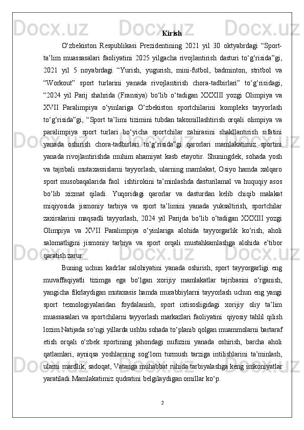 2 Kirish
O‘zbekiston   Respublikasi   Prezidentining   2021   yil   30   oktyabrdagi   “Sport-
ta’lim   muassasalari   faoliyatini   2025   yilgacha   rivojlantirish   dasturi   to‘g‘risida”gi,
2021   yil   5   noyabrdagi   “Yurish,   yugurish,   mini-futbol,   badminton,   stritbol   va
“Workout”   sport   turlarini   yanada   rivojlantirish   chora-tadbirlari”   to‘g‘risidagi,
“2024   yil   Parij   shahrida   (Fransiya)   bo‘lib   o‘tadigan   XXXIII   yozgi   Olimpiya   va
XVII   Paralimpiya   o‘yinlariga   O‘zbekiston   sportchilarini   kompleks   tayyorlash
to‘g‘risida”gi,   “Sport   ta’limi   tizimini   tubdan   takomillashtirish   orqali   olimpiya   va
paralimpiya   sport   turlari   bo‘yicha   sportchilar   zahirasini   shakllantirish   sifatini
yanada   oshirish   chora-tadbirlari   to‘g‘risida”gi   qarorlari   mamlakatimiz   sportini
yanada   rivojlantirishda   muhim   ahamiyat   kasb   etayotir.   Shuningdek,   sohada   yosh
va   tajribali   mutaxassislarni   tayyorlash,   ularning   mamlakat,   Osiyo   hamda   xalqaro
sport   musobaqalarida   faol     ishtirokini   ta’minlashda   dasturilamal   va   huquqiy   asos
bo‘lib   xizmat   qiladi.   Yuqoridagi   qarorlar   va   dasturdan   kelib   chiqib   malakat
miqiyosida   jismoniy   tarbiya   va   sport   ta’limini   yanada   yuksaltirish,   sportchilar
zaxiralarini   maqsadli   tayyorlash,   2024   yil   Parijda   bo‘lib   o‘tadigan   XXXIII   yozgi
Olimpiya   va   XVII   Paralimpiya   o‘yinlariga   alohida   tayyorgarlik   ko‘rish,   aholi
salomatligini   jismoniy   tarbiya   va   sport   orqali   mustahkamlashga   alohida   e’tibor
qaratish zarur.
Buning   uchun   kadrlar   salohiyatini   yanada   oshirish,   sport   tayyorgarligi   eng
muvaffaqiyatli   tizimga   ega   bo‘lgan   xorijiy   mamlakatlar   tajribasini   o‘rganish,
yangicha fikrlaydigan mutaxasis  hamda murabbiylarni tayyorlash uchun eng yangi
sport   texnologiyalaridan   foydalanish,   sport   ixtisosligidagi   xorijiy   oliy   ta’lim
muassasalari  va sportchilarni  tayyorlash markazlari faoliyatini     qiyosiy tahlil qilish
lozim.Natijada so‘ngi yillarda ushbu sohada to‘planib qolgan muammolarni bartaraf
etish   orqali   o‘zbek   sportining   jahondagi   nufuzini   yanada   oshirish,   barcha   aholi
qatlamlari,   ayniqsa   yoshlarning   sog‘lom   turmush   tarziga   intilishlarini   ta’minlash,
ularni mardlik, sadoqat, Vatanga muhabbat ruhida tarbiyalashga keng imkoniyatlar
yaratiladi. Mamlakatimiz qudratini belgilaydigan omillar ko‘p. 