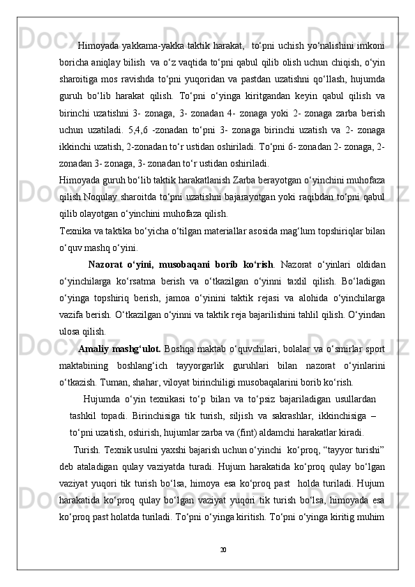 20Himoyada   yakkama-yakka  taktik   harakat,    to‘pni   uchish   yo‘nalishini   imkoni
boricha aniqlay bilish   va o‘z vaqtida to‘pni qabul qilib olish uchun chiqish, o‘yin
sharoitiga   mos   ravishda   to‘pni   yuqoridan   va   pastdan   uzatishni   qo‘llash,   hujumda
guruh   bo‘lib   harakat   qilish.   To‘pni   o‘yinga   kiritgandan   keyin   qabul   qilish   va
birinchi   uzatishni   3-   zonaga,   3-   zonadan   4-   zonaga   yoki   2-   zonaga   zarba   berish
uchun   uzatiladi.   5,4,6   -zonadan   to‘pni   3-   zonaga   birinchi   uzatish   va   2-   zonaga
ikkinchi uzatish, 2-zonadan to‘r ustidan oshiriladi. To‘pni 6- zonadan 2- zonaga, 2-
zonadan 3- zonaga, 3- zonadan to‘r ustidan oshiriladi.
Himoyada guruh bo‘lib taktik harakatlanish Zarba berayotgan o‘yinchini muhofaza
qilish.Noqulay sharoitda to‘pni uzatishni  bajarayotgan yoki raqibdan to‘pni  qabul
qilib olayotgan o‘yinchini muhofaza qilish.
Texnika va taktika bo‘yicha o‘tilgan materiallar asosida mag‘lum topshiriqlar bilan
o‘quv mashq o‘yini.
    Nazorat   o‘yini,   musobaqani   borib   ko‘rish .   Nazorat   o‘yinlari   oldidan
o‘yinchilarga   ko‘rsatma   berish   va   o‘tkazilgan   o‘yinni   taxlil   qilish.   Bo‘ladigan
o‘yinga   topshiriq   berish,   jamoa   o‘yinini   taktik   rejasi   va   alohida   o‘yinchilarga
vazifa berish. O‘tkazilgan o‘yinni va taktik reja bajarilishini tahlil qilish. O‘yindan
ulosa qilish.  
Amaliy  mashg‘ulot.   Boshqa   maktab  o‘quvchilari,  bolalar  va  o‘smirlar  sport
maktabining   boshlang‘ich   tayyorgarlik   guruhlari   bilan   nazorat   o‘yinlarini
o‘tkazish. Tuman, shahar, viloyat birinchiligi musobaqalarini borib ko‘rish.
Hujumda   o‘yin   texnikasi   to‘p   bilan   va   to‘psiz   bajariladigan   usullardan
tashkil   topadi.   Birinchisiga   tik   turish,   siljish   va   sakrashlar,   ikkinchisiga   –
to‘pni uzatish, oshirish, hujumlar zarba va (fint) aldamchi harakatlar kiradi.
Turish. Texnik usulni yaxshi bajarish uchun o‘yinchi  ko‘proq, “tayyor turishi”
deb   ataladigan   qulay   vaziyatda   turadi.   Hujum   harakatida   ko‘proq   qulay   bo‘lgan
vaziyat   yuqori   tik   turish   bo‘lsa,   himoya   esa   ko‘proq   past     holda   turiladi.   Hujum
harakatida   ko‘proq   qulay   bo‘lgan   vaziyat   yuqori   tik   turish   bo‘lsa,   himoyada   esa
ko‘proq past holatda turiladi. To‘pni o‘yinga kiritish. To‘pni o‘yinga kiritig muhim 