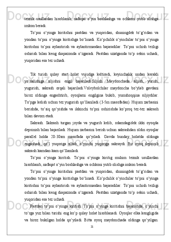 21texnik   usullardan   hisoblanib,   nafaqat   o‘yin   boshlashga   va   ochkoni   yutib   olishga
imkon beradi. 
To‘pni   o‘yinga   kiritishni   pastdan   va   yuqoridan,   shuningdek   to‘g‘ridan   va
yondan   to‘pni   o‘yinga   kiritishga   bo‘linadi.   Ko‘pchilik   o‘yinchilar   to‘pni   o‘yinga
kiritishni   to‘pni   aylantirish   va   aylantirmasdan   bajaradilar.   To‘pni   uchish   tezligi
oshirish   bilan   keng   diapazonda   o‘zgaradi.   Pastdan   uzatganda   to‘p   sekin   uchadi,
yuqoridan esa tez uchadi. 
Tik   turish   qulay   start   holat   vujudga   keltiradi,   keyinchalik   undan   kerakli
yo‘nalishiga   siljishni   engil   bajariladi.Siljish.   Maydonchada   siljish,   yurish,
yugurish,   sakrash   orqali   bajariladi.Voleybolchilar   maydoncha   bo‘ylab   gavdani
biroz   oldinga   engashtirib,   oyoqlarni   engilgina   bukib,   yumshoqqina   siljiydilar.
To‘pga kelish uchun tez yugurish qo‘llaniladi (3-5m masofadan). Hujum zarbasini
berishda,   to‘siq   qo‘yishda   va   ikkinchi   to‘pni   oshirishda   ko‘proq   tez-tez   sakrash
bilan davom etadi.
Sakrash.   Sakrash   turgan   joyda   va   yugurib   kelib,   odamdagidek   ikki   oyoqda
depsinish bilan bajariladi.   Hujum zarbasini berish uchun sakrashdan oldin oyoqlar
parallel   holda   20-30sm   masofada   qo‘yiladi.   Gavda   bunday   holatda   oldinga
engashadi,   qo‘l   yuqoriga   siltab,   o‘yinchi   yuqoriga   sakraydi.   Bir   oyoq   depsinib
sakrash kamdan-kam qo‘llaniladi. 
To‘pni   o‘yinga   kiritish.   To‘pni   o‘yinga   kiritig   muhim   texnik   usullardan
hisoblanib, nafaqat o‘yin boshlashga va ochkoni yutib olishga imkon beradi. 
To‘pni   o‘yinga   kiritishni   pastdan   va   yuqoridan,   shuningdek   to‘g‘ridan   va
yondan   to‘pni   o‘yinga   kiritishga   bo‘linadi.   Ko‘pchilik   o‘yinchilar   to‘pni   o‘yinga
kiritishni   to‘pni   aylantirish   va   aylantirmasdan   bajaradilar.   To‘pni   uchish   tezligi
oshirish   bilan   keng   diapazonda   o‘zgaradi.   Pastdan   uzatganda   to‘p   sekin   uchadi,
yuqoridan esa tez uchadi. 
Pastdan   to‘pni   o‘yinga   kiritish.   To‘pni   o‘yinga   kiritishni   bajarishda,   o‘yinchi
to‘rga yuz bilan turishi eng ko‘p qulay holat hisoblanadi. Oyoqlar elka kengligida
va   biroz   bukilgan   holda   qo‘yiladi.   Bitta   oyoq   maydonchada   oldinga   qo‘yilgan. 