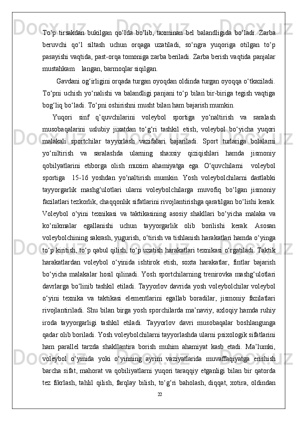 22To‘p   tirsakdan   bukilgan   qo‘lda   bo‘lib,   taxminan   bel   balandligida   bo‘ladi.   Zarba
beruvchi   qo‘l   siltash   uchun   orqaga   uzatiladi,   so‘ngra   yuqoriga   otilgan   to‘p
pasayishi vaqtida, past-orqa tomoniga zarba beriladi. Zarba berish vaqtida panjalar
mustahkam    langan, barmoqlar siqilgan. 
  Gavdani og‘irligini orqada turgan oyoqdan oldinda turgan oyoqqa o‘tkaziladi.
To‘pni uchish yo‘nalishi va balandligi panjani to‘p bilan bir-biriga tegish vaqtiga
bog‘liq bo‘ladi. To‘pni oshirishni musht bilan ham bajarish mumkin. 
Yuqori   sinf   q’quvchilarini   voleybol   sportiga   yo‘naltirish   va   saralash
musobaqalarini   uslubiy   jixatdan   to‘g‘ri   tashkil   etish,   voleybol   bo‘yicha   yuqori
malakali   sportchilar   tayyorlash   vazifalari   bajariladi.   Sport   turlariga   bolalarni
yo‘niltirish   va   saralashda   ularning   shaxsiy   qiziqishlari   hamda   jismoniy
qobilyatlarini   etiborga   olish   muxim   ahamiyatga   ega.   O‘quvchilarni     voleybol
sportiga     15-16   yoshdan   yo‘naltirish   mumkin.   Yosh   voleybolchilarni   dastlabki
tayyorgarlik   mashg‘ulotlari   ularni   voleybolchilarga   muvofiq   bo‘lgan   jismoniy
fazilatlari tezkorlik, chaqqonlik sifatlarini rivojlantirishga qaratilgan bo‘lishi kerak.
Voleybol   o‘yini   texnikasi   va   taktikasining   asosiy   shakllari   bo‘yicha   malaka   va
ko‘nikmalar   egallanishi   uchun   tayyorgarlik   olib   borilishi   kerak.   Asosan
voleybolchining sakrash, yugurish, o‘tirish va tishlanish harakatlari hamda o‘yinga
to‘p kiritish, to‘p qabul qilish, to‘p uzatish harakatlari texnikasi o‘rgatiladi. Taktik
harakatlardan   voleybol   o‘yinida   ishtirok   etish,   soxta   harakatlar,   fintlar   bajarish
bo‘yicha   malakalar   hosil   qilinadi.   Yosh   sportchilarning   trenirovka   mashg‘ulotlari
davrlarga bo‘linib tashkil etiladi. Tayyorlov davrida yosh voleybolchilar voleybol
o‘yini   texnika   va   taktikasi   elementlarini   egallab   boradilar,   jismoniy   fazilatlari
rivojlantiriladi. Shu bilan birga yosh sporchilarda ma’naviy, axloqiy hamda ruhiy
iroda   tayyorgarligi   tashkil   etiladi.   Tayyorlov   davri   musobaqalar   boshlangunga
qadar olib boriladi. Yosh voleybolchilarni tayyorlashda ularni psixologik sifatlarini
ham   parallel   tarzda   shakllantira   borish   muhim   ahamiyat   kasb   etadi.   Ma’lumki,
voleybol   o‘yinida   yoki   o‘yinning   ayrim   vaziyatlarida   muvaffaqiyatga   erishish
barcha   sifat,   mahorat   va   qobiliyatlarni   yuqori   taraqqiy   etganligi   bilan   bir   qatorda
tez   fikrlash,   tahlil   qilish,   farqlay   bilish,   to‘g‘ri   baholash,   diqqat,   xotira,   oldindan 