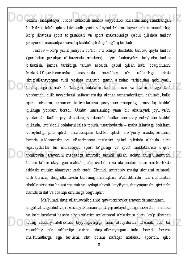 23sezish   (ansipatsiya),   iroda,   zukkolik   hamda   «ayyorlik»   xislatlarining   shakllangan
bo‘lishini   talab   qiladi.Iste’dodli   yosh   voleybolchilarni   tayyorlash   samaradorligi
ko‘p   jihatdan   sport   to‘garaklari   va   sport   maktablariga   qabul   qilishda   tanlov
jarayonini maqsadga muvofiq tashkil qilishga bog‘liq bo‘ladi.
Tanlov   –   ko‘p   yillik   jarayon   bo‘lib,   o‘z   ichiga   dastlabki   tanlov,   qayta   tanlov
(guruhdan   guruhga   o‘tkazishda   saralash),   o‘yin   funksiyalari   bo‘yicha   tanlov
o‘tkazish,   jamoa   tarkibiga   tanlov   asosida   qabul   qilish   kabi   bosqichlarni
kiritadi.O‘quv-trenirovka   jarayonida   murabbiy   o‘z   rahbarligi   ostida
shug‘ullanayotgan   turli   yoshga   mansub   guruh   a’zolari   tarkibidan   qobiliyatli,
boshqalarga   o‘rnak   bo‘ladigan   bolalarni   tanlab   olishi   va   ularni   o‘ziga   faol
yordamchi   qilib   tayyorlashi   nafaqat   mashg‘ulotlar   samaradorligini   oshiradi,   balki
sport   intizomi,   umuman   ta’lim-tarbiya   jarayonini   maqsadga   muvofiq   tashkil
qilishga     yordam     beradi.     Ushbu     masalaning     yana     bir     ahamiyatli   joyi,   ya’ni
yordamchi   faollar   joyi   shundaki,   yordamchi   faollar   ommaviy   voleybolni   tashkil
qilishda,  iste’dodli  bolalarni   izlab  topish,  turarjoylarda  –  mahallalardagi  bolalarni
voleybolga   jalb   qilish,   musobaqalar   tashkil   qilish,   me’yoriy   mashq-testlarini
hamda   «Alpomish»   va   «Barchinoy»   testlarini   qabul   qilishda   alohida   o‘rin
egallaydi.Har   bir   murabbiyni   sport   to‘garagi   va   sport   maktablarida   o‘quv-
trenirovka   jarayonini   maqsadga   muvofiq   tashkil   qilishi   uchun   shug‘ullanuvchi
bolani   ta’lim   olayotgan   maktabi,   o‘qituvchilari   va   ota-onalari   bilan   hamkorlikda
ishlashi   muhim   ahamiyat   kasb   etadi.   Chunki,   murabbiy   mashg‘ulotlarni   samarali
olib   borishi,   shug‘ullanuvchi   bolaning   mashqlarni   o‘zlashtirishi,   uni   mahoratini
shakllanishi shu bolani maktab va uydagi ahvoli, kayfiyati, dunyoqarashi, qiziqishi
hamda xislat va boshqa omillarga bog‘liqdir.
Ma’lumki,shug‘ullanuvchibolanio‘quv-trenirovkajarayonidamashqlarni
onglitushunganholdaijroetishi,yuklamaniqandayijroetayotganliginisezishi,   malaka
va ko‘nikmalarni hamda o‘yin sirlarini mukammal o‘zlashtira olishi ko‘p jihatdan
uning   nazariy-intellektual   tayyorgarligiga   ham   aloqadordir.   Demak,   har   bir
murabbiy   o‘z   rahbarligi   ostida   shug‘ullanayotgan   bola   haqida   barcha
ma’lumotlarga   ega   bo‘lishi,   shu   bolani   nafaqat   malakali   sportchi   qilib 
