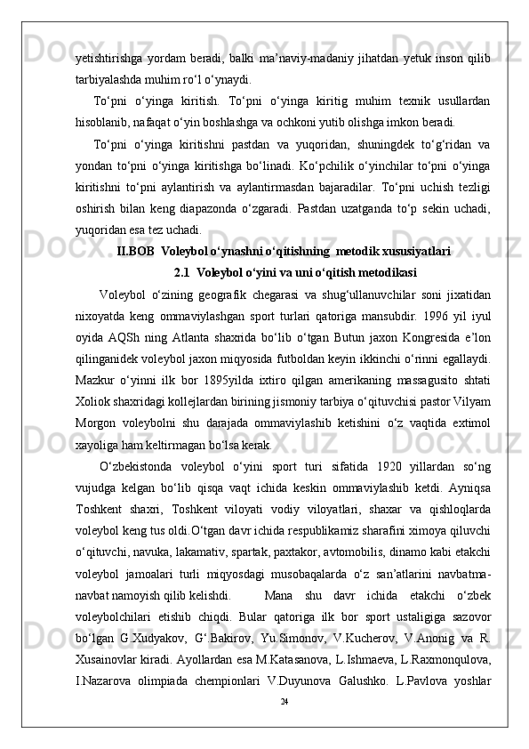 24yetishtirishga   yordam   beradi,   balki   ma’naviy-madaniy   jihatdan   yetuk   inson   qilib
tarbiyalashda muhim ro‘l o‘ynaydi.
To‘pni   o‘yinga   kiritish.   To‘pni   o‘yinga   kiritig   muhim   texnik   usullardan
hisoblanib, nafaqat o‘yin boshlashga va ochkoni yutib olishga imkon beradi. 
To‘pni   o‘yinga   kiritishni   pastdan   va   yuqoridan,   shuningdek   to‘g‘ridan   va
yondan   to‘pni   o‘yinga   kiritishga   bo‘linadi.   Ko‘pchilik   o‘yinchilar   to‘pni   o‘yinga
kiritishni   to‘pni   aylantirish   va   aylantirmasdan   bajaradilar.   To‘pni   uchish   tezligi
oshirish   bilan   keng   diapazonda   o‘zgaradi.   Pastdan   uzatganda   to‘p   sekin   uchadi,
yuqoridan esa tez uchadi. 
II.BOB    Voleybol o‘ynashni o‘qitishning  metodik xususiyatlari
2.1  Voleybol o‘yini va uni o‘qitish metodikasi
Volеybol   o‘zining   gеografik   chеgarasi   va   shug‘ullanuvchilar   soni   jixatidan
nixoyatda   kеng   ommaviylashgan   sport   turlari   qatoriga   mansubdir.   1996   yil   iyul
oyida   AQSh   ning   Atlanta   shaxrida   bo‘lib   o‘tgan   Butun   jaxon   Kongrеsida   e’lon
qilinganidеk volеybol jaxon miqyosida futboldan kеyin ikkinchi o‘rinni egallaydi.
Mazkur   o‘yinni   ilk   bor   1895yilda   ixtiro   qilgan   amеrikaning   massagusito   shtati
Xoliok shaxridagi kollеjlardan birining jismoniy tarbiya o‘qituvchisi pastor Vilyam
Morgon   volеybolni   shu   darajada   ommaviylashib   kеtishini   o‘z   vaqtida   extimol
xayoliga ham kеltirmagan bo‘lsa kеrak.
O‘zbеkistonda   volеybol   o‘yini   sport   turi   sifatida   1920   yillardan   so‘ng
vujudga   kеlgan   bo‘lib   qisqa   vaqt   ichida   kеskin   ommaviylashib   kеtdi.   Ayniqsa
Toshkеnt   shaxri,   Toshkеnt   viloyati   vodiy   viloyatlari,   shaxar   va   qishloqlarda
volеybol kеng tus oldi.O‘tgan davr ichida rеspublikamiz sharafini ximoya qiluvchi
o‘qituvchi, navuka, lakamativ, spartak, paxtakor, avtomobilis, dinamo kabi еtakchi
volеybol   jamoalari   turli   miqyosdagi   musobaqalarda   o‘z   san’atlarini   navbatma-
navbat namoyish qilib kеlishdi.  Mana   shu   davr   ichida   еtakchi   o‘zbеk
volеybolchilari   еtishib   chiqdi.   Bular   qatoriga   ilk   bor   sport   ustaligiga   sazovor
bo‘lgan   G.Xudyakov,   G‘.Bakirov,   Yu.Simonov,   V.Kuchеrov,   V.Anonig   va   R.
Xusainovlar kiradi. Ayollardan esa M.Katasanova, L.Ishmaеva, L.Raxmonqulova,
I.Nazarova   olimpiada   chеmpionlari   V.Duyunova   Galushko.   L.Pavlova   yoshlar 