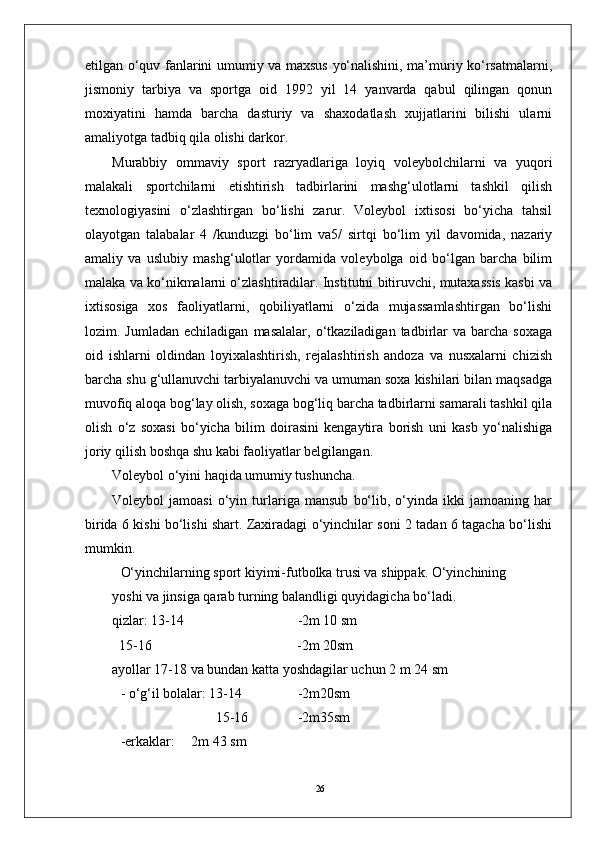 26etilgan o‘quv fanlarini umumiy va maxsus yo‘nalishini, ma’muriy ko‘rsatmalarni,
jismoniy   tarbiya   va   sportga   oid   1992   yil   14   yanvarda   qabul   qilingan   qonun
moxiyatini   hamda   barcha   dasturiy   va   shaxodatlash   xujjatlarini   bilishi   ularni
amaliyotga tadbiq qila olishi darkor.
Murabbiy   ommaviy   sport   razryadlariga   loyiq   volеybolchilarni   va   yuqori
malakali   sportchilarni   еtishtirish   tadbirlarini   mashg‘ulotlarni   tashkil   qilish
tеxnologiyasini   o‘zlashtirgan   bo‘lishi   zarur.   Volеybol   ixtisosi   bo‘yicha   tahsil
olayotgan   talabalar   4   /kunduzgi   bo‘lim   va5/   sirtqi   bo‘lim   yil   davomida,   nazariy
amaliy   va   uslubiy   mashg‘ulotlar   yordamida   volеybolga   oid   bo‘lgan   barcha   bilim
malaka va ko‘nikmalarni o‘zlashtiradilar. Institutni bitiruvchi, mutaxassis kasbi va
ixtisosiga   xos   faoliyatlarni,   qobiliyatlarni   o‘zida   mujassamlashtirgan   bo‘lishi
lozim.  Jumladan  еchiladigan   masalalar,  o‘tkaziladigan  tadbirlar  va   barcha   soxaga
oid   ishlarni   oldindan   loyixalashtirish,   rеjalashtirish   andoza   va   nusxalarni   chizish
barcha shu g‘ullanuvchi tarbiyalanuvchi va umuman soxa kishilari bilan maqsadga
muvofiq aloqa bog‘lay olish, soxaga bog‘liq barcha tadbirlarni samarali tashkil qila
olish   o‘z   soxasi   bo‘yicha   bilim   doirasini   kеngaytira   borish   uni   kasb   yo‘nalishiga
joriy qilish boshqa shu kabi faoliyatlar bеlgilangan.
Volеybol o‘yini haqida umumiy tushuncha.
Volеybol   jamoasi   o‘yin   turlariga   mansub   bo‘lib,   o‘yinda   ikki   jamoaning   har
birida 6 kishi bo‘lishi shart. Zaxiradagi o‘yinchilar soni 2 tadan 6 tagacha bo‘lishi
mumkin.
O‘yinchilarning sport kiyimi-futbolka trusi va shippak. O‘yinchining 
yoshi va jinsiga qarab turning balandligi quyidagicha bo‘ladi.
qizlar: 13-14 -2m 10 sm
  15-16           -2m 20sm
ayollar 17-18 va bundan katta yoshdagilar uchun 2 m 24 sm
- o‘g‘il bolalar: 13-14 -2m20sm
       15-16 -2m35sm
-erkaklar: 2m 43 sm 