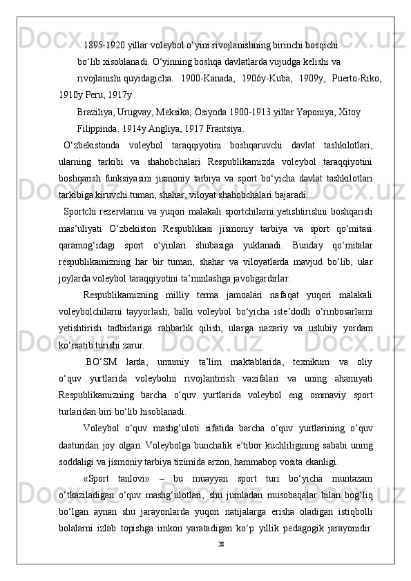 281895-1920 yillar volеybol o‘yini rivojlanishning birinchi bosqichi 
bo‘lib xisoblanadi. O‘yinning boshqa davlatlarda vujudga kеlishi va 
rivojlanishi quyidagicha. 1900-Kanada,   1906y-Kuba,   1909y,   Puerto-Riko,
1910y Pеru, 1917y 
Braziliya, Urugvay, Mеksika, Osiyoda 1900-1913 yillar Yaponiya, Xitoy 
Filippinda. 1914y Angliya, 1917 Frantsiya.
O‘zbekistonda   voleybol   taraqqiyotini   boshqaruvchi   davlat   tashkilotlari,
ularning   tarkibi   va   shahobchalari   Respublikamizda   voleybol   taraqqiyotini
boshqarish   funksiyasini   jismoniy   tarbiya   va   sport   bo‘yicha   davlat   tashkilotlari
tarkibiga kiruvchi tuman, shaha r , viloyat shahobchalari bajaradi.
Sportchi   rezervlarini va   yuqori   malakali sportchilarni yetishtirishni  boshqarish
mas’uliyati   O‘zbekiston   Respublikasi   jismoniy   tarbiya   va   sport   qo‘mitasi
qaramog‘idagi   sport   o‘yinlari   shubasiga   yuklanadi.   Bunday   qo‘mitalar
respublikamizning   har   bir   tuman,   shahar   va   viloyatlarda   mavjud   bo‘lib,   ular
joylarda voleybol taraqqiyotini ta’minlashga javobgardirla r .
Respublikamizning   milliy   terma   jamoalari   nafaqat   yuqori   malakali
voleybolchilarni   tayyorlash,   balki   voleybol   bo‘yicha   iste’dodli   o‘rinbosarlarni
yetishtirish   tadbirlariga   rahbarlik   qilish,   ula r ga   nazariy   va   uslubiy   yordam
ko‘rsatib turishi zaru r .
     BO‘SM     larda,     umumiy     ta’lim     maktablarida,     texnikum     va     oliy
o‘quv   yurtlarida   voleybolni   rivojlantirish   vazifalari   va   uning   ahamiyati
Respublikamizning   barcha   o‘quv   yurtlarida   voleybol   eng   ommaviy   sport
turlaridan biri bo‘lib hisoblanadi.
V oleybol   o‘quv   mashg‘uloti   sifatida   barcha   o‘quv   yurtlarining   o‘quv
dasturidan   joy   olgan.   V oleybolga   bunchalik   e ’ tibor   kuchliligining   sababi  uning
soddaligi   va   jismoniy   tarbiya   tizimida   arzon,   hammabop   vosita   ekanligi.
«Sport   tanlovi»   –   bu   muayyan   sport   turi   bo‘yicha   muntazam
o‘tkaziladigan   o‘quv   mashg‘ulotlari,   shu   jumladan   musobaqalar   bilan   bog‘liq
bo‘lgan   aynan   shu   jarayonlarda   yuqori   natijala r ga   erisha   oladigan   istiqbolli
bolalarni   izlab   topishga   imkon   yaratadigan   ko‘p   yillik   pedagogik   jarayonidi r . 