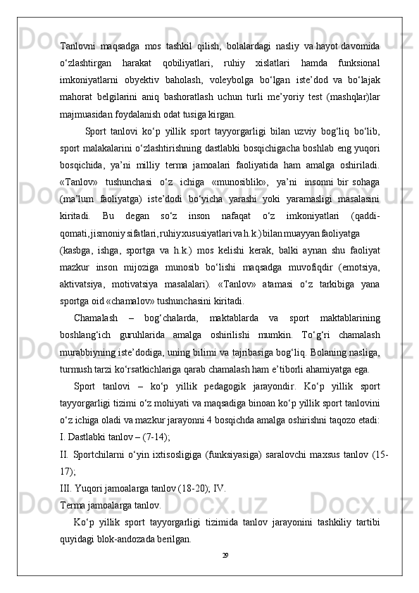 29T anlovni   maqsadga   mos   tashkil   qilish,   bolalardagi   nasliy   va hayot davomida
o‘zlashti r gan   harakat   qobiliyatlari,   ruhiy   xislatlari   hamda   funksional
imkoniyatlarni   obyektiv   baholash,   voleybolga   bo‘lgan   iste’dod   va   bo‘lajak
mahorat   belgilarini   aniq   bashoratlash   uchun   turli   me’yoriy   test   (mashqlar)lar
majmuasidan foydalanish odat tusiga ki r gan.
Sport   tanlovi   ko‘p   yillik   sport   tayyo r garligi   bilan   uzviy   bog‘liq   bo‘lib,
sport   malakalarini o‘zlashtirishning   dastlabki bosqichigacha boshlab   eng yuqori
bosqichida,   ya’ni   milliy   terma   jamoalari   faoliyatida   ham   amalga   oshiriladi.
« T anlov»     tushunchasi     o‘z     ichiga     «munosiblik»,     ya’ni     insonni   bir   sohaga
(ma’lum   faoliyatga)   iste’dodi   bo‘yicha   yarashi   yoki   yaramasligi   masalasini
kiritadi.   Bu   degan   so‘z   inson   nafaqat   o‘z   imkoniyatlari   (qaddi-
qomati , jismoni y sifatlari , ruhi y xususiyatlar i v a h.k. ) bila n muayya n faoliyatga
(kasbga,   ishga,   sportga   va   h.k.)   mos   kelishi   kerak,   balki   aynan   shu   faoliyat
mazkur   inson   mijoziga   munosib   bo‘lishi   maqsadga   muvofiqdir   (emotsiya,
aktivatsiya,   motivatsiya   masalalari).   « T anlov»   atamasi   o‘z   tarkibiga   yana
sportga oid «chamalov» tushunchasini kiritadi.
Chamalash   –   bog‘chalarda,   maktablarda   va   sport   maktablarining
boshlang‘ich   guruhlarida   amalga   oshirilishi   mumkin.   T o‘g‘ri   chamalash
murabbiyning iste’dodiga, uning bilimi va tajribasiga bog‘liq. Bolaning nasliga,
turmush tarzi ko‘rsatkichlariga qarab chamalash ham e ’ tiborli ahamiyatga ega.
Sport   tanlovi   –   ko‘p   yillik   pedagogik   jarayondi r .   Ko‘p   yillik   sport
tayyo r garligi tizimi o‘z mohiyati va maqsadiga binoan ko‘p yillik sport tanlovini
o‘z   ichiga   oladi   va   mazkur   jarayonni   4   bosqichda   amalga   oshirishni taqozo etadi:
I. Dastlabki tanlov – (7-14);
II.   Sportchilarni   o‘yin   ixtisosligiga   (funksiyasiga)   saralovchi   maxsus   tanlov   (15-
17);
III.   Y uqori jamoala r ga tanlov (18-20); I V .  
T erma jamoala r ga tanlo v .
Ko‘p   yillik   sport   tayyo r garligi   tizimida   tanlov   jarayonini   tashkiliy   tartibi
quyidagi blok-andozada berilgan. 