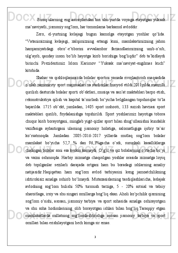 3  Biroq  ularning  eng  asosiylaridan  biri   shu  yurtda  voyaga  etayotgan   yuksak
ma’naviyatli, jismoniy sog‘lom, har tomonlama barkamol avloddir. 
Zero,   el-yurtning   kelajagi   bugun   kamolga   etayotgan   yoshlar   qo‘lida.
“Vatanimizning   kelajagi,   xalqimizning   ertangi   kuni,   mamlakatimizning   jahon
hamjamiyatidagi   obro‘-e’tiborini   avvalambor   farzandlarimizning   unib-o‘sib,
ulg‘ayib,   qanday   inson   bo‘lib   hayotga   kirib   borishiga   bog‘liqdir”   deb   ta’kidlaydi
birinchi   Prezidentimiz   Islom   Karimov   “Yuksak   ma’naviyat-engilmas   kuch”
kitobida.
Shahar va qishloqlarimizda bolalar sportini yanada rivojlantirish maqsadida
o‘nlab zamonaviy sport majmualari va stadionlar bunyod etildi.2011yilda manzilli
qurilish   dasturida   bolalar   sporti   ob’ektlari,   musiqa   va   san’at maktablari barpo etish,
rekonstrukstiya qilish va kapital  ta’mirlash bo‘yicha belgilangan topshiriqlar to‘la
bajarilda.   1715   ob’ekt,   jumladan,   1405   sport   inshooti,   133   suzish   havzasi   sport
maktablari   qurilib,   foydalanishga   topshirildi.   Sport   yoshlarimiz   hayotiga   tobora
chuqur kirib borayotgani, minglab yigit-qizlar sport bilan shug‘ullanishni kundalik
vazifasiga   aylantirgani   ularning   jismoniy   holatiga,   salomatligiga   ijobiy   ta’sir
ko‘rsatmoqda.   Jumladan   2005-2016-2017   yillarda   mutlaq   sog‘lom   bolalar
mamlakat   bo‘yicha   52,7   %   dan   96,3%gacha   o‘sdi,   surunkali   kasalliklarga
chalingan bolalar soni esa keskin kamaydi. O‘g‘il va qiz bolalarning o‘rtacha bo‘yi
va   vazni   oshmoqda.   Harbiy   xizmatga   chaqirilgan   yoshlar   orasida   xizmatga   loyiq
deb   topilganlar   sezilarli   darajada   ortgani   ham   bu   boradagi   ishlarning   amaliy
natijasidir. Haqiqattan   ham   sog‘lom   avlod   tarbiyasini   keng   jamoatchilikning
ishtirokisiz  amalga oshirib  bo‘lmaydi.  Mutaxasislarning   tasdiqlashlaricha,  kelajak
avlodning   sog‘lom   bulishi   50%   turmush   tarziga,   5   -   20%   sotsial   va   tabiiy
sharoitlaga, irsiy va shu singari omillarga bog‘liq ekan. Aholi ko‘pchilik qismining
sog‘lom o‘sishi, asosan,  jismoniy tarbiya   va sport  sohasida   amalga   oshirayotgan
va   shu   soha   hodimlarining   olib   borayotgan   ishlari   bilan   bog‘liq.Taraqqiy   etgan
mamlakatlarda   millatning   sog‘lomlashtirishga   asosan   jismoniy   tarbiya   va   sport
omillari bilan erishilayotgani hech kimga sir emas.  