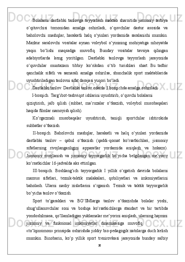 30Bolalarni   dastlabki   tanlovga   tayyorlash   maktab   sharoitida   jismoniy   tarbiya
o‘qituvchisi   tomonidan   amalga   oshiriladi,   o‘quvchilar   dastur   asosida   va
baholovchi   mashqla r ,   harakatli   halq   o‘yinlari   yordamida   saralanishi   mumkin.
Mazkur   saralovchi   vositalar   aynan   voleybol   o‘yinining   mohiyatiga   nihoyatda
yaqin   bo‘lishi   maqsadga   muvofiq.   Bunday   vositalar   tavsiya   qilingan
adabiyotlarda   keng   yoritilgan.   Dastlabki   tanlovga   tayyorlash   jarayonida
o‘quvchilar     muntazam     tibbiy     ko‘rikdan     o‘tib     turishlari     shart.   Bu   tadbir
qanchalik   sifatli   va   samarali   amalga   oshirilsa,   shunchalik   sport   maktablarida
uyushtiriladigan tanlovni sifat darajasi yuqori bo‘ladi.
Dastlabki tanlo v . Dastlabki tanlov odatda 3 bosqichda amalga oshiriladi
       I-bosqich.   T a r g‘ibot-tashviqot   ishlarini   uyushtirib,   o‘quvchi   bolalarni
qiziqtirish,   jalb   qilish   (suhbat,   ma’ruzalar   o‘tkazish,   voleybol   musobaqalari
haqida filmlar   namoyish qilish).
Ko‘ r gazmali   musobaqalar   uyushtirish,   taniqli   sportchilar   ishtirokida
suhbatlar o‘tkazish.
II-bosqich.   Baholovchi   mashqla r ,   harakatli   va   halq   o‘yinlari   yordamida
dastlabki   tanlov   –   qabul   o‘tkazish   (qaddi-qomat   ko‘rsatkichlari,   jismoniy
sifatlarning   rivojlanganligini   apparatlar   yordamida   aniqlash   va   hokazo).
Jismoniy   rivojlanish   va   jismoniy   tayyo r garlik   bo‘yicha   belgilangan   me’yoriy
ko‘rsatkichlar 16-jadvalda aks ettirilgan.
III-bosqich.   Boshlang‘ich   tayyo r garlik   I   yillik   o‘ r gatish   davrida   bolalarni
maxsus   sifatlari,   texnik-taktik   malakalari,   qobiliyatlari   va   imkoniyatlarini
baholash.   Ularni   nasliy   xislatlarini   o‘ r ganish.   T exnik   va   taktik   tayyo r garlik
bo‘yicha tanlov o‘tkazish.
Sport   to‘garaklari   va   BO‘SMla r ga   tanlov   o‘tkazishda   bolalar   yoshi,
shug‘ullanuvchilar   soni   va   boshqa   ko‘rsatkichla r ga   standart   va   bir   tartibda
yondoshilmasa, qo‘llaniladigan yuklamalar me’yorini aniqlash, ularning hajmini
jismoniy     va     funksional     imkoniyatlar     dinamikasiga     muvofiq
«to‘lqinsimon» prinsipda oshirishda jiddiy bio-pedagogik xatola r ga duch kelish
mumkin.   Binobarin,   ko‘p   yillik   sport   trenirovkasi   jarayonida   bunday   salbiy 