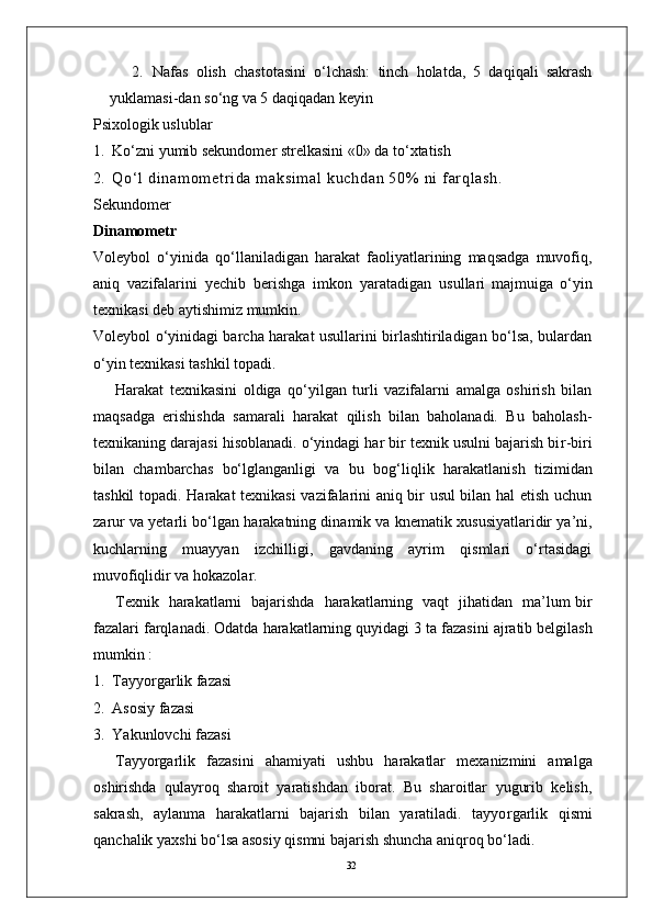 322.   Nafas   olish   chastotasini   o‘lchash:   tinch   holatda,   5   daqiqali   sakrash
yuklamasi-dan so‘ng va 5 daqiqadan keyin
Psixologik uslublar
1.   Ko‘zni yumib sekundomer strelkasini «0» da to‘xtatish
2.   Q o‘ l   d i n am o m et r i d a   m a ks i m a l   k uc h da n   50 %   n i   f ar q l a sh .  
Sekundomer
Dinamometr
V oleybol   o‘yinida   qo‘llaniladigan   harakat   faoliyatlarining   maqsadga   muvofiq,
aniq   vazifalarini   yechib   berishga   imkon   yaratadigan   usullari   majmuiga   o‘yin
texnikasi deb aytishimiz mumkin.
V oleybol o‘yinidagi barcha harakat usullarini birlashtiriladigan bo‘lsa, bulardan
o‘yin texnikasi tashkil topadi. 
Harakat   texnikasini   oldiga   qo‘yilgan   turli   vazifalarni   amalga   oshirish   bilan
maqsadga   erishishda   samarali   harakat   qilish   bilan   baholanadi.   Bu   baholash-
texnikaning darajasi hisoblanadi. o‘yindagi har bir texnik usulni bajarish bi r -biri
bilan   chambarchas   bo‘lglanganligi   va   bu   bog‘liqlik   harakatlanish   tizimidan
tashkil   topadi. Harakat texnikasi vazifalarini aniq bir usul bilan hal etish uchun
zarur va yetarli bo‘lgan   harakatning dinamik va   knematik xususiyatlaridir ya’ni,
kuchlarning   muayyan   izchilligi,   gavdaning   ayrim   qismlari   o‘rtasidagi
muvofiqlidir   va hokazola r . 
T exnik     harakatlarni     bajarishda     harakatlarning   vaqt     jihatidan     ma’lum bir
fazalari farqlanadi. Odatda   harakatlarning quyidagi   3   ta   fazasini   ajratib belgilash
mumkin :
1.   T ayyo r garlik fazasi
2.   Asosiy fazasi 
3.   Y akunlovchi fazasi
T ayyo r garlik   fazasini   ahamiyati   ushbu   harakatlar   mexanizmini   amalga
oshirishda   qulayroq   sharoit   yaratishdan   iborat.   Bu   sharoitlar   yugurib   kelish,
sakrash,   aylanma   harakatlarni   bajarish   bilan   yaratiladi.   tayyo r garlik   qismi
qanchalik yaxshi bo‘lsa asosiy qismni bajarish shuncha aniqroq bo‘ladi. 