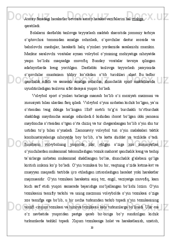 33Asosiy fazadagi harakatlar bevosita asosiy harakat vazifalarini hal  etishga            
qaratiladi.  
Bolalarni   dastlabki   tanlovga   tayyorlash   maktab   sharoitida   jismoniy   tarbiya
o‘qituvchisi   tomonidan   amalga   oshiriladi,   o‘quvchilar   dastur   asosida   va
baholovchi   mashqla r ,   harakatli   halq   o‘yinlari   yordamida   saralanishi   mumkin.
Mazkur   saralovchi   vositalar   aynan   voleybol   o‘yinining   mohiyatiga   nihoyatda
yaqin   bo‘lishi   maqsadga   muvofiq.   Bunday   vositalar   tavsiya   qilingan
adabiyotlarda   keng   yoritilgan.   Dastlabki   tanlovga   tayyorlash   jarayonida
o‘quvchilar     muntazam     tibbiy     ko‘rikdan     o‘tib     turishlari     shart.   Bu   tadbir
qanchalik   sifatli   va   samarali   amalga   oshirilsa,   shunchalik   sport   maktablarida
uyushtiriladigan tanlovni sifat darajasi yuqori bo‘ladi.
Volеybol   sport   o‘yinlari   turlariga   mansub   bo‘lib   o‘z   moxiyati   mazmuni   va
xususiyati bilan ulardan farq qiladi. Volеybol o‘yini nisbatan kichik bo‘lgan, ya’ni
o‘rtasidan   tеng   ikkiga   bo‘lingan   18x9   mеtrli   to‘g‘ri   burchakli   to‘rtburchak
shakldagi   maydoncha   amalga   oshiriladi.6   kishidan   iborat   bo‘lgan   ikki   jamoani
maydoncha o‘rtasidan o‘tgan o‘rta chiziq va tur chеgaralangan bo‘lib o‘yin shu tur
ustidan   to‘p   bilan   o‘ynaladi.   Zamonaviy   volеybol   turi   o‘yin   malakalari   taktik
kombinatsiyalariga   nihoyatda   boy   bo‘lib,   o‘ta   katta   shiddat   va   tеzlikda   o‘tadi.
Binobarin   volеybolning   yuqorida   zikr   etilgan   o‘ziga   xos   xususiyatlari
o‘yinchilardan mukammal takomillashgan tеxnik mahorat qanchalik kеng va tashqi
ta’sirlarga   nisbatan   mukammal   shakllangan   bo‘lsa,   shunchalik   g‘alabani   qo‘lga
kiritish imkoni ko‘p bo‘ladi. O‘yin tеxnikasi bu bir, vaqtning o‘zida kеtma-kеt va
muayyan   maqsadli   tartibda   ijro   etiladigan   ixtisoslashgan   harakat   yoki   harakatlar
majmuasidir.   O‘yin   tеxnikasi   harakatni   aniq   tеz,   еngil,   vaziyatga   muvofiq,   kam
kuch   sarf   etish   yuqori   samarada   bajarishga   mo‘ljallangan   bo‘lishi   lozim.   O‘yin
tеxnikasini   tasnifiy   tarkibi   va   uning   mazmuni   volеybolda   o‘yin   tеxnikasi   o‘ziga
xos   tasnifga   ega   bo‘lib,   u   bir   nеcha   turkumdan   tarkib   topadi.o‘yin   tеxnikasining
tasnifi «xujum tеxnikasi va himoya tеxnikasi» kabi turkumlarga bo‘linadi. Ular esa
o‘z   navbatida   yuqoridan   pastga   qarab   bir-biriga   bo‘y   sundirilgan   kichik
turkumlarda   tashkil   topadi.   Xujum   tеxnikasiga   holat   va   harakatlanish,   uzatish, 