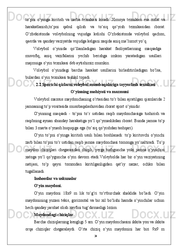 34to‘pni   o‘yinga   kiritish   va   zarba   tеxnikasi   kiradi.   Ximoya   tеxnikasi   esa   xolat   va
harakatlanish,to‘pni   qabul   qilish   va   to‘siq   qo‘yish   tеxnikasidan   iborat.
O‘zbеkistonda   volеybolning   vujudga   kеlishi   O‘zbеkistonda   volеybol   qachon,
qaеrda va qanday vaziyatda vujudga kеlgani xaqida aniq ma’lumot yo‘q. 
V oleybol   o‘yinida   qo‘llaniladigan   harakat   faoliyatlarining   maqsadga
muvofiq,   aniq   vazifalarini   yechib   berishga   imkon   yaratadigan   usullari
majmuiga o‘yin texnikasi deb aytishimiz mumkin.
V oleybol   o‘yinidagi   barcha   harakat   usullarini   birlashtiriladigan   bo‘lsa,
bulardan o‘yin texnikasi tashkil topadi. 
2.2 Sportchi qizlarni voleybol musobaqalariga tayyorlash texnikasi
O‘yinning mohiyati va mazmuni
Voleybol maxsus maydonchaning o‘rtasidan to‘r bilan ajratilgan  qismlarida 2
jamoaning to‘p vositasida musobaqalashuvidan iborat sport  o‘yinidir.
O‘yinning   maqsadi   -   to‘pni   to‘r   ustidan   raqib   maydonchasiga   tushirish   va
raqibning aynan shunday harakatiga yo‘l qo‘ymaslikdan iborat. Bunda jamoa to‘p
bilan 3 marta o‘ynash huquqiga ega (to‘siq qo‘yishdan tashqari).
O‘yin   to‘pni   o‘yinga   kiritish   usuli   bilan   boshlanadi:   to‘p   kirituvchi   o‘yinchi
zarb bilan to‘pni to‘r ustidan raqib jamoa maydonchasi tomonga yo‘naltiradi. To‘p
maydon   chiziqlari   chegarasidan   chiqib,   yerga   tushguncha   yoki   jamoa   o‘yinchisi
xatoga yo‘l  qo‘yguncha o‘yin davom  etadi.Voleybolda har  bir  o‘yin vaziyatining
natijasi,   to‘p   qaysi   tomondan   kiritilganligidan   qat’iy   nazar,   ochko   bilan
tugallanadi.
Inshootlar va uskunalar
O‘yin maydoni.
O‘yin   maydoni   18x9   m   lik   to‘g‘ri   to‘rtburchak   shaklida   bo‘ladi.   O‘yin
maydonining yuzasi  tekis, gorizontal  va bir xil  bo‘lishi  hamda o‘yinchilar uchun
hech qanday jarohat olish xavfini tug‘dirmasligi lozim.
Maydondagi chiziqlar.
Barcha chiziqlarning kengligi 5 sm. O‘yin maydonchasini ikkita yon va ikkita
orqa   chiziqlar   chegaralaydi.   O‘rta   chiziq   o‘yin   maydonini   har   biri   9x9   m 