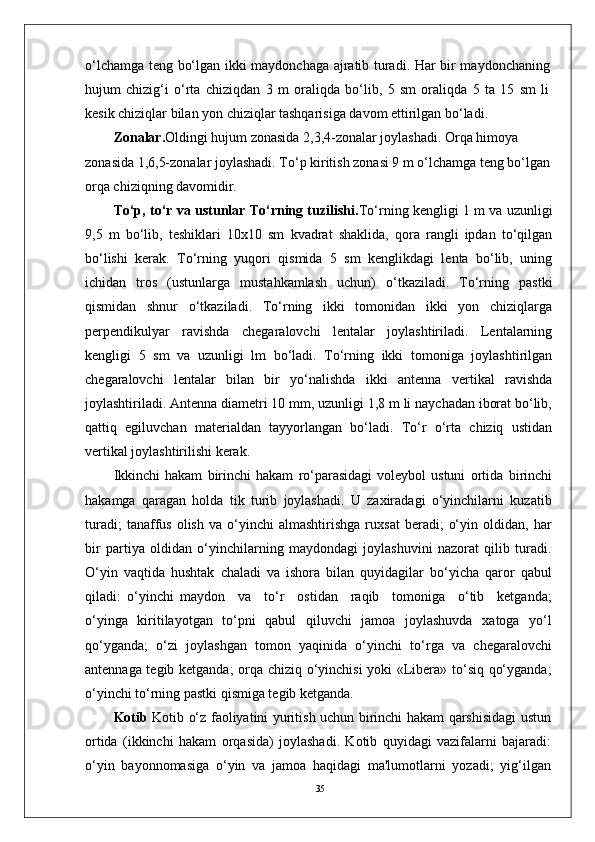 35o‘lchamga teng bo‘lgan ikki maydonchaga ajratib turadi. Har bir maydonchaning
hujum   chizig‘i   o‘rta   chiziqdan   3   m   oraliqda   bo‘lib,   5   sm   oraliqda   5   ta   15   sm   li
kesik chiziqlar bilan yon chiziqlar tashqarisiga davom ettirilgan bo‘ladi.
Zonalar. Oldingi hujum zonasida 2,3,4-zonalar joylashadi. Orqa himoya 
zonasida 1,6,5-zonalar joylashadi. To‘p kiritish zonasi 9 m o‘lchamga teng bo‘lgan
orqa chiziqning davomidir.
To‘p, to‘r va ustunlar To‘rning tuzilishi. To‘rning kengligi 1 m va uzunligi
9,5   m   bo‘lib,   teshiklari   10x10   sm   kvadrat   shaklida,   qora   rangli   ipdan   to‘qilgan
bo‘lishi   kerak.   To‘rning   yuqori   qismida   5   sm   kenglikdagi   lenta   bo‘lib,   uning
ichidan   tros   (ustunlarga   mustahkamlash   uchun)   o‘tkaziladi.   To‘rning   pastki
qismidan   shnur   o‘tkaziladi.   To‘rning   ikki   tomonidan   ikki   yon   chiziqlarga
perpendikulyar   ravishda   chegaralovchi   lentalar   joylashtiriladi.   Lentalarning
kengligi   5   sm   va   uzunligi   lm   bo‘ladi.   To‘rning   ikki   tomoniga   joylashtirilgan
chegaralovchi   lentalar   bilan   bir   yo‘nalishda   ikki   antenna   vertikal   ravishda
joylashtiriladi. Antenna diametri 10 mm, uzunligi 1,8 m li naychadan iborat bo‘lib,
qattiq   egiluvchan   materialdan   tayyorlangan   bo‘ladi.   To‘r   o‘rta   chiziq   ustidan
vertikal joylashtirilishi kerak.
Ikkinchi   hakam   birinchi   hakam   ro‘parasidagi   voleybol   ustuni   ortida   birinchi
hakamga   qaragan   holda   tik   turib   joylashadi.   U   zaxiradagi   o‘yinchilarni   kuzatib
turadi;   tanaffus   olish   va   o‘yinchi   almashtirishga   ruxsat   beradi;   o‘yin   oldidan,  har
bir   partiya   oldidan   o‘yinchilarning   maydondagi   joylashuvini   nazorat   qilib   turadi.
O‘yin   vaqtida   hushtak   chaladi   va   ishora   bilan   quyidagilar   bo‘yicha   qaror   qabul
qiladi:   o‘yinchi   maydon     va     to‘r     ostidan     raqib     tomoniga     o‘tib     ketganda;
o‘yinga   kiritilayotgan   to‘pni   qabul   qiluvchi   jamoa   joylashuvda   xatoga   yo‘l
qo‘yganda;   o‘zi   joylashgan   tomon   yaqinida   o‘yinchi   to‘rga   va   chegaralovchi
antennaga tegib ketganda;  orqa chiziq o‘yinchisi  yoki «Libera» to‘siq qo‘yganda;
o‘yinchi to‘rning pastki qismiga tegib ketganda.
Kotib   Kotib o‘z faoliyatini yuritish uchun birinchi hakam qarshisidagi ustun
ortida   (ikkinchi   hakam   orqasida)   joylashadi.   Kotib   quyidagi   vazifalarni   bajaradi:
o‘yin   bayonnomasiga   o‘yin   va   jamoa   haqidagi   ma'lumotlarni   yozadi;   yig‘ilgan 