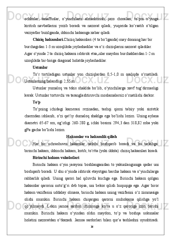 36ochkolar,   tanaffuslar,   o‘yinchilarni   almashtirish;   jazo   choralari,   to‘pni   o‘yinga
kiritish   navbatlarini   yozib   boradi   va   nazorat   qiladi;   yuqorida   ko‘rsatib   o‘tilgan
vaziyatlar buzilganda, ikkinchi hakamga xabar qiladi.
Chiziq hakamlari. Chiziq hakamlari (4 ta bo‘lganda) may donning har bir 
burchagidan 1-3 m uzoqlikda joylashadilar va o‘z chiziqlarini nazorat qiladilar. 
Agar o‘yinda 2 ta chiziq hakami ishtirok etsa,
s ular maydon burchaklaridan 1-2 m 
uzoqlikda bir-biriga diagonal holatda joylashadilar. 
Ustunlar
To‘r   tortiladigan   ustunlar   yon   chiziqlardan   0,5-1,0   m   oraliqda   o‘rnatiladi.
Ustunlarning balandligi 2,55 m. 
Ustunlar   yumaloq   va   tekis   shaklda   bo‘lib,   o‘yinchilarga   xavf   tug‘dirmasligi
kerak. Ustunlar tortuvchi va taranglashtiruvchi moslamalarsiz o‘rnatilishi darkor.
To‘p
To‘pning   ichidagi   kamerasi   rezinadan,   tashqi   qismi   tabiiy   yoki   sintetik
charmdan ishlanib, o‘zi  qat’iy dumaloq shaklga  ega  bo‘lishi  lozim. Uning aylana
diametri  65-67  sm,  og‘irligi  260-280  g,  ichki   bosimi  294,3  dan  318,82  mba  yoki
gPa gacha bo‘lishi lozim.
Hakamlar va hakamlik qilish
Har   bir   uchrashuvni   hakamlar   tarkibi   boshqarib   boradi   va   bu   tarkibga:
birinchi hakam; ikkinchi hakam; kotib; to‘rtta (yoki ikkita) chiziq hakamlari kiradi.
Birinchi hakam vakolatlari
Birinchi   hakam   o‘yin   jarayoni   boshlanganidan   to   yakunlanguniga   qadar   uni
boshqarib boradi. U shu o‘yinda ishtirok etayotgan barcha hakam va o‘yinchilarga
rahbarlik   qiladi.   Uning   qarori   hal   qiluvchi   kuchga   ega.   Birinchi   hakam   qolgan
hakamlar   qarorini   noto‘g‘ri   deb   topsa,   uni   bekor   qilish   huquqiga   ega.   Agar   biror
hakam vazifasini  uddalay olmasa, birinchi hakam  uning vazifasini  o‘z zimmasiga
olishi   mumkin.   Birinchi   hakam   chiqargan   qarorni   muhokama   qilishga   yo‘l
qo‘yilmaydi.   Lekin   jamoa   sardori   iltimosiga   ko‘ra   u   o‘z   qaroriga   izoh   berishi
mumkin.   Birinchi   hakam   o‘yindan   oldin   maydon,   to‘p   va   boshqa   uskunalar
holatini  nazoratdan  o‘tkazadi.  Jamoa  sardorlari  bilan  qur’a   tashlashni  uyushtiradi. 