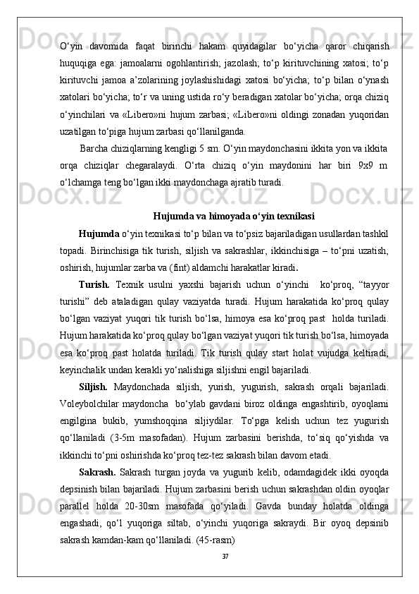37O‘yin   davomida   faqat   birinchi   hakam   quyidagilar   bo‘yicha   qaror   chiqarish
huquqiga   ega:   jamoalarni   ogohlantirish;   jazolash;   to‘p   kirituvchining   xatosi;   to‘p
kirituvchi   jamoa   a’zolarining   joylashishidagi   xatosi   bo‘yicha;   to‘p   bilan   o‘ynash
xatolari bo‘yicha; to‘r va uning ustida ro‘y beradigan xatolar bo‘yicha; orqa chiziq
o‘yinchilari   va   «Libero»ni   hujum   zarbasi;   «Libero»ni   oldingi   zonadan   yuqoridan
uzatilgan to‘piga hujum zarbasi qo‘llanilganda.
Barcha chiziqlarning kengligi 5 sm. O‘yin maydonchasini ikkita yon va ikkita
orqa   chiziqlar   chegaralaydi.   O‘rta   chiziq   o‘yin   maydonini   har   biri   9x9   m
o‘lchamga teng bo‘lgan ikki maydonchaga ajratib turadi. 
Hujumda  va himoyada  o‘yin texnikasi
Hujumda  o‘yin texnikasi to‘p bilan va to‘psiz bajariladigan usullardan tashkil
topadi.   Birinchisiga   tik   turish,   siljish   va   sakrashlar,   ikkinchisiga   –   to‘pni   uzatish,
oshirish, hujumlar zarba va (fint) aldamchi harakatlar kiradi .
Turish.   Texnik   usulni   yaxshi   bajarish   uchun   o‘yinchi     ko‘proq,   “tayyor
turishi”   deb   ataladigan   qulay   vaziyatda   turadi.   Hujum   harakatida   ko‘proq   qulay
bo‘lgan   vaziyat   yuqori   tik   turish   bo‘lsa,   himoya   esa   ko‘proq   past     holda   turiladi.
Hujum harakatida ko‘proq qulay bo‘lgan vaziyat yuqori tik turish bo‘lsa, himoyada
esa   ko‘proq   past   holatda   turiladi.   Tik   turish   qulay   start   holat   vujudga   keltiradi,
keyinchalik undan kerakli yo‘nalishiga siljishni engil bajariladi. 
Siljish.   Maydonchada   siljish,   yurish,   yugurish,   sakrash   orqali   bajariladi.
Voleybolchilar   maydoncha     bo‘ylab   gavdani   biroz   oldinga   engashtirib,   oyoqlarni
engilgina   bukib,   yumshoqqina   siljiydilar.   To‘pga   kelish   uchun   tez   yugurish
qo‘llaniladi   (3-5m   masofadan).   Hujum   zarbasini   berishda,   to‘siq   qo‘yishda   va
ikkinchi to‘pni oshirishda ko‘proq tez-tez sakrash bilan davom etadi.
Sakrash.   Sakrash   turgan   joyda   va   yugurib   kelib,   odamdagidek   ikki   oyoqda
depsinish bilan bajariladi. Hujum zarbasini berish uchun sakrashdan oldin oyoqlar
parallel   holda   20-30sm   masofada   qo‘yiladi.   Gavda   bunday   holatda   oldinga
engashadi,   qo‘l   yuqoriga   siltab,   o‘yinchi   yuqoriga   sakraydi.   Bir   oyoq   depsinib
sakrash kamdan-kam qo‘llaniladi. (45-rasm) 
