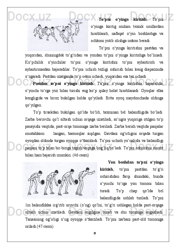 38 To‘pni   o‘yinga   kiritish.   To‘pni
o‘yinga   kiritig   muhim   texnik   usullardan
hisoblanib,   nafaqat   o‘yin   boshlashga   va
ochkoni yutib olishga imkon beradi. 
To‘pni   o‘yinga   kiritishni   pastdan   va
yuqoridan,   shuningdek   to‘g‘ridan   va   yondan   to‘pni   o‘yinga   kiritishga   bo‘linadi.
Ko‘pchilik   o‘yinchilar   to‘pni   o‘yinga   kiritishni   to‘pni   aylantirish   va
aylantirmasdan   bajaradilar.   To‘pni   uchish   tezligi   oshirish   bilan   keng   diapazonda
o‘zgaradi. Pastdan uzatganda to‘p sekin uchadi, yuqoridan esa tez uchadi. 
Pastdan   to‘pni   o‘yinga   kiritish.   To‘pni   o‘yinga   kiritishni   bajarishda,
o‘yinchi   to‘rga   yuz   bilan   turishi   eng   ko‘p   qulay   holat   hisoblanadi.   Oyoqlar   elka
kengligida   va   biroz   bukilgan   holda   qo‘yiladi.   Bitta   oyoq   maydonchada   oldinga
qo‘yilgan. 
To‘p   tirsakdan   bukilgan   qo‘lda   bo‘lib,   taxminan   bel   balandligida   bo‘ladi.
Zarba   beruvchi   qo‘l   siltash   uchun   orqaga   uzatiladi,  so‘ngra   yuqoriga   otilgan   to‘p
pasayishi vaqtida, past-orqa tomoniga zarba beriladi. Zarba berish vaqtida panjalar
mustahkam         langan,   barmoqlar   siqilgan.   Gavdani   og‘irligini   orqada   turgan
oyoqdan oldinda turgan oyoqqa o‘tkaziladi. To‘pni uchish yo‘nalishi va balandligi
panjani to‘p bilan bir-biriga tegish vaqtiga bog‘liq bo‘ladi. To‘pni oshirishni musht
bilan ham bajarish mumkin.  (46-rasm)
Yon   boshdan   to‘pni   o‘yinga
kiritish ,   to‘pni   pastdan   to‘g‘ri
oshirishdan   farqi   shundaki,   bunda
o‘yinchi   to‘rga   yon   tomoni   bilan
turadi.   To‘p   chap   qo‘lda   bel
balandligida   ushlab   turiladi.   To‘pni
1m   balandlikka   irg‘itib   uruvchi   (o‘ng)   qo‘lni,   to‘g‘ri   ushlagan   holda   past-orqaga
siltash   uchun   uzatiladi.   Gavdani   engilgina   burab   va   shu   tomonga   engashadi.
Tanasining   og‘irligi   o‘ng   oyoqqa   o‘tkaziladi.   To‘pni   zarbani   past-old   tomoniga
uriladi. (47-rasm) 