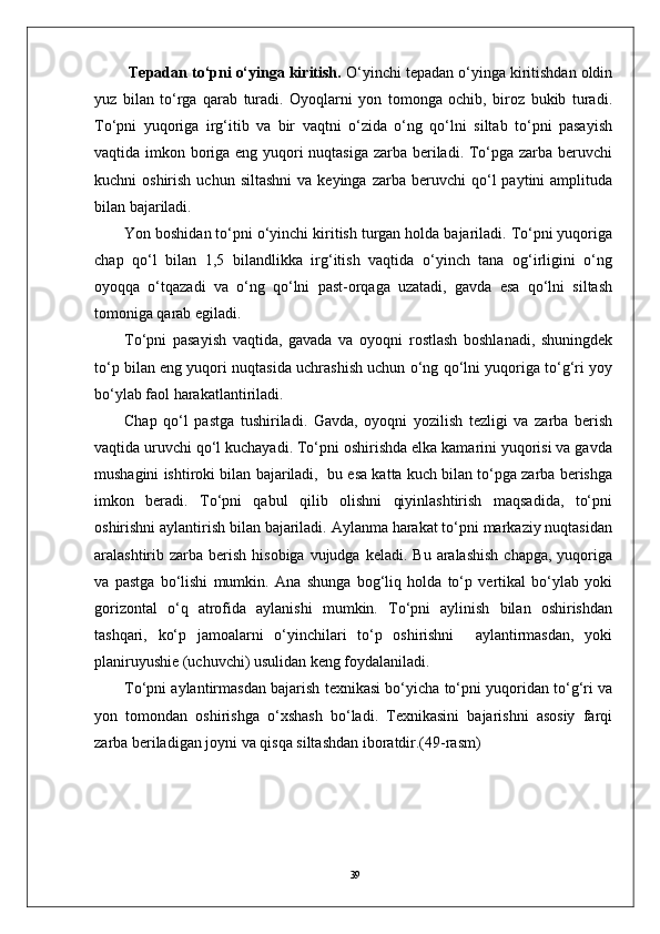 39  Tepadan to‘pni o‘yinga kiritish.  O‘yinchi tepadan o‘yinga kiritishdan oldin
yuz   bilan   to‘rga   qarab   turadi.   Oyoqlarni   yon   tomonga   ochib,   biroz   bukib   turadi.
To‘pni   yuqoriga   irg‘itib   va   bir   vaqtni   o‘zida   o‘ng   qo‘lni   siltab   to‘pni   pasayish
vaqtida imkon boriga eng yuqori  nuqtasiga zarba beriladi. To‘pga zarba beruvchi
kuchni   oshirish  uchun  siltashni  va  keyinga   zarba  beruvchi   qo‘l  paytini  amplituda
bilan bajariladi.  
Yon boshidan to‘pni o‘yinchi kiritish turgan holda bajariladi. To‘pni yuqoriga
chap   qo‘l   bilan   1,5   bilandlikka   irg‘itish   vaqtida   o‘yinch   tana   og‘irligini   o‘ng
oyoqqa   o‘tqazadi   va   o‘ng   qo‘lni   past-orqaga   uzatadi,   gavda   esa   qo‘lni   siltash
tomoniga qarab egiladi. 
To‘pni   pasayish   vaqtida,   gavada   va   oyoqni   rostlash   boshlanadi,   shuningdek
to‘p bilan eng yuqori nuqtasida uchrashish uchun o‘ng qo‘lni yuqoriga to‘g‘ri yoy
bo‘ylab faol harakatlantiriladi. 
Chap   qo‘l   pastga   tushiriladi.   Gavda,   oyoqni   yozilish   tezligi   va   zarba   berish
vaqtida uruvchi qo‘l kuchayadi. To‘pni oshirishda elka kamarini yuqorisi va gavda
mushagini ishtiroki bilan bajariladi,  bu esa katta kuch bilan to‘pga zarba berishga
imkon   beradi.   To‘pni   qabul   qilib   olishni   qiyinlashtirish   maqsadida,   to‘pni
oshirishni aylantirish bilan bajariladi. Aylanma harakat to‘pni markaziy nuqtasidan
aralashtirib zarba  berish  hisobiga  vujudga  keladi.  Bu  aralashish   chapga,  yuqoriga
va   pastga   bo‘lishi   mumkin.   Ana   shunga   bog‘liq   holda   to‘p   vertikal   bo‘ylab   yoki
gorizontal   o‘q   atrofida   aylanishi   mumkin.   To‘pni   aylinish   bilan   oshirishdan
tashqari,   ko‘p   jamoalarni   o‘yinchilari   to‘p   oshirishni     aylantirmasdan,   yoki
planiruyushie (uchuvchi) usulidan keng foydalaniladi. 
To‘pni aylantirmasdan bajarish texnikasi bo‘yicha to‘pni yuqoridan to‘g‘ri va
yon   tomondan   oshirishga   o‘xshash   bo‘ladi.   Texnikasini   bajarishni   asosiy   farqi
zarba beriladigan joyni va qisqa siltashdan iboratdir.(49-rasm) 