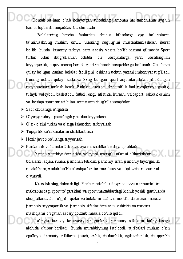 4Demak   bu   ham   o‘sib   kelayotgan   avlodning   jismonan   har   tamonlama   uyg‘un
kamol toptirish muqaddas   burchimizdir.
Bolalarning   barcha   fanlardan   chuqur   bilimlarga   ega   bo‘lishlarini
ta’minlashning   muhim   omili,   ularning   sog‘lig‘ini   mustahkamlashdan   iborat
bo‘lib   ,bunda   jismoniy   tarbiya   darsi   asosiy   vosita   bo‘lib   xizmat   qilmoqda.Sport
turlari   bilan   shug‘ullanish   odatda   bir   bosqichlarga,   ya’ni   boshlang‘ich
tayyorgarlik, o‘quv-mashq hamda sport mahorati bosqichlarga bo‘linadi. Ob - havo
qulay bo‘lgan kunlari bolalar faolligini   oshirish uchun yaxshi imkoniyat tug‘iladi.
Buning   uchun   qulay,   katta   va   keng   bo‘lgan   sport   anjomlari   bilan   jihozlangan
maydonchani   tanlash   kerak.   Bolalar   kuch   va   chidamlilik   faol   rivojlanayotganligi
tufayli voleybol, basketbol, futbol, engil atletika, kurash, velosport, eshkak eshish
va   boshqa sport turlari bilan   muntazam  shug‘ullanmoqdalar.
 Sabr   chidamga   o‘rgatish
 O‘yinga   ruhiy   -   psixologik   jihatdan   tayyorlash
 O‘z   -   o‘zini   tutish   va   o‘ziga   ishonchni   tarbiyalash
 Topqirlik   ko‘nikmalarini   shakllantirish
 Hozir   javob   bo‘lishga   tayyorlash
 Bardamlik   va   hamdardlik   xususiyatini   shakllantirishga   qaratiladi.
Jismoniy tarbiya darslarida   voleybol   mashg‘ulotlarini o‘tkazishdan – 
bolalarni, aqlan, ruhan, jismonan tetiklik, jismoniy sifat, jismoniy tayorgarlik, 
mustahkam, irodali bo‘lib o‘sishga har bir murabbiy va o‘qituvchi muhim rol 
o‘ynaydi.
Kurs ishning dolzarbligi . Yosh sportchilar deganda avvalo umumta’lim 
maktablardagi sport to‘garaklari va sport maktablardagi kichik yoshli guruhlarda 
shug‘ullanuvchi  o‘g‘il - qizlar va bolalarni tushunamiz.Ularda asosan maxsus 
jismoniy tayyorgarlik va   jismoniy sifatlar darajasini oshirish va maxsus 
mashqlarni o‘rgatish asosiy dolzarb masala bo‘lib qoldi. 
Tabiiyki   bunday   tarbiyaviy   jarayonlarda   jismoniy   sifatlarni   tarbiyalashga
alohida   e’tibor   beriladi.   Bunda   murabbiyning   iste’dodi,   tajribalari   muhim   o‘rin
egallaydi.Jismoniy   sifatlarni   (kuch, tezlik, chidamlilik, egiluvchanlik, chaqqonlik 