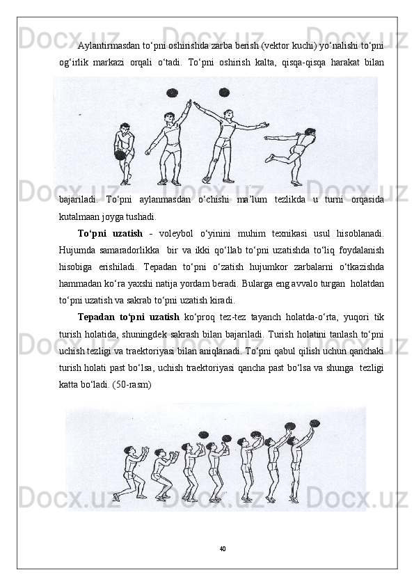 40Aylantirmasdan to‘pni oshirishda zarba berish (vektor kuchi) yo‘nalishi to‘pni
og‘irlik   markazi   orqali   o‘tadi.   To‘pni   oshirish   kalta,   qisqa-qisqa   harakat   bilan
bajariladi.   To‘pni   aylanmasdan   o‘chishi   ma’lum   tezlikda   u   turni   orqasida
kutalmaan joyga tushadi.
To‘pni   uzatish   -   voleybol   o‘yinini   muhim   texnikasi   usul   hisoblanadi.
Hujumda   samaradorlikka     bir   va   ikki   qo‘llab   to‘pni   uzatishda   to‘liq   foydalanish
hisobiga   erishiladi.   Tepadan   to‘pni   o‘zatish   hujumkor   zarbalarni   o‘tkazishda
hammadan ko‘ra yaxshi natija yordam beradi. Bularga eng avvalo turgan  holatdan
to‘pni uzatish va sakrab to‘pni uzatish kiradi.
Tepadan   to‘pni   uzatish   ko‘proq   tez-tez   tayanch   holatda-o‘rta,   yuqori   tik
turish holatida, shuningdek sakrash bilan bajariladi. Turish holatini tanlash  to‘pni
uchish tezligi va traektoriyasi bilan aniqlanadi. To‘pni qabul qilish uchun qanchaki
turish holati past bo‘lsa, uchish traektoriyasi qancha past bo‘lsa va shunga   tezligi
katta bo‘ladi. (50-rasm) 