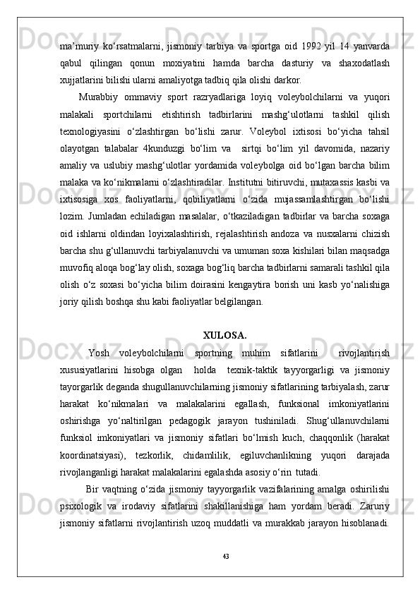 43ma’muriy   ko‘rsatmalarni,   jismoniy   tarbiya   va   sportga   oid   1992   yil   14   yanvarda
qabul   qilingan   qonun   moxiyatini   hamda   barcha   dasturiy   va   shaxodatlash
xujjatlarini bilishi ularni amaliyotga tadbiq qila olishi darkor.
Murabbiy   ommaviy   sport   razryadlariga   loyiq   volеybolchilarni   va   yuqori
malakali   sportchilarni   еtishtirish   tadbirlarini   mashg‘ulotlarni   tashkil   qilish
tеxnologiyasini   o‘zlashtirgan   bo‘lishi   zarur.   Volеybol   ixtisosi   bo‘yicha   tahsil
olayotgan   talabalar   4kunduzgi   bo‘lim   va     sirtqi   bo‘lim   yil   davomida,   nazariy
amaliy   va   uslubiy   mashg‘ulotlar   yordamida   volеybolga   oid   bo‘lgan   barcha   bilim
malaka va ko‘nikmalarni o‘zlashtiradilar. Institutni bitiruvchi, mutaxassis kasbi va
ixtisosiga   xos   faoliyatlarni,   qobiliyatlarni   o‘zida   mujassamlashtirgan   bo‘lishi
lozim.  Jumladan  еchiladigan   masalalar,  o‘tkaziladigan  tadbirlar  va   barcha   soxaga
oid   ishlarni   oldindan   loyixalashtirish,   rеjalashtirish   andoza   va   nusxalarni   chizish
barcha shu g‘ullanuvchi tarbiyalanuvchi va umuman soxa kishilari bilan maqsadga
muvofiq aloqa bog‘lay olish, soxaga bog‘liq barcha tadbirlarni samarali tashkil qila
olish   o‘z   soxasi   bo‘yicha   bilim   doirasini   kеngaytira   borish   uni   kasb   yo‘nalishiga
joriy qilish boshqa shu kabi faoliyatlar bеlgilangan.
XULOSA.
Yosh   voleybolchilarni   sportning   muhim   sifatlarini     rivojlantirish
xususiyatlarini   hisobga   olgan     holda     texnik-taktik   tayyorgarligi   va   jismoniy
tayorgarlik deganda shugullanuvchilarning jismoniy sifatlarining tarbiyalash, zarur
harakat   ko‘nikmalari   va   malakalarini   egallash,   funksional   imkoniyatlarini
oshirishga   yo‘naltirilgan   pedagogik   jarayon   tushiniladi.   Shug‘ullanuvchilarni
funksiol   imkoniyatlari   va   jismoniy   sifatlari   bo‘lmish   kuch,   chaqqonlik   (harakat
koordinatsiyasi),   tezkorlik,   chidamlilik,   egiluvchanlikning   yuqori   darajada
rivojlanganligi harakat malakalarini egalashda asosiy o‘rin   tutadi.
Bir   vaqtning   o‘zida   jismoniy   tayyorgarlik   vazifalarining   amalga   oshirilishi
psixologik   va   irodaviy   sifatlarini   shakillanishiga   ham   yordam   beradi.   Zaruriy
jismoniy  sifatlarni   rivojlantirish   uzoq  muddatli   va  murakkab  jarayon  hisoblanadi. 