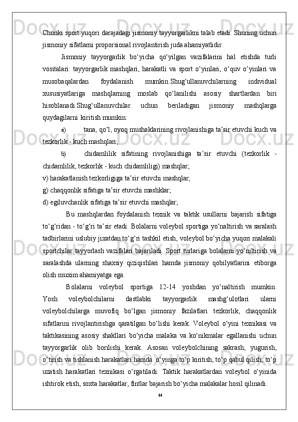 44Chunki sport yuqori darajadagi jismoniy tayyorgarlikni talab etadi. Shuning uchun
jismoniy sifatlarni proporsional rivojlantirish juda ahamiyatlidir.
Jismoniy   tayyorgarlik   bo‘yicha   qo‘yilgan   vazifalarini   hal   etishda   turli
vositalari:   tayyorgarlik   mashqlari,   harakatli   va   sport   o‘yinlari,   o‘quv   o‘yinlari   va
musobaqalardan   foydalanish   mumkin.Shug‘ullanuvchilarning   individual
xususiyatlariga   mashqlarning   moslab   qo‘lanilishi   asosiy   shartlardan   biri
hisoblanadi.Shug‘ullanuvchilar   uchun   beriladigan   jismoniy   mashqlarga
quydagilarni   kiritish mumkin:
a) tana, qo‘l, oyoq mushaklarining rivojlanishiga ta’sir etuvchi kuch va
tezkorlik - kuch mashqlari;
b) chidamlilik   sifatining   rivojlanishiga   ta’sir   etuvchi   (tezkorlik   -
chidamlilik, tezkorlik - kuch chidamliligi) mashqlar;
v)   harakatlanish   tezkorligiga   ta’sir   etuvchi   mashqlar;
g)   chaqqonlik   sifatiga   ta’sir   etuvchi   mashklar;
d)   egiluvchanlik   sifatiga   ta’sir   etuvchi   mashqlar;
Bu   mashqlardan   foydalanish   texnik   va   taktik   usullarni   bajarish   sifatiga
to‘g‘ridan - to‘g‘ri ta’sir etadi. Bolalarni voleybol sportiga yo‘naltirish va saralash
tadbirlarini uslubiy jixatdan to‘g‘ri tashkil etish, voleybol bo‘yicha yuqori malakali
sportchilar tayyorlash vazifalari bajariladi. Sport turlariga bolalarni yo‘niltirish va
saralashda   ularning   shaxsiy   qiziqishlari   hamda   jismoniy   qobilyatlarini   etiborga
olish muxim ahamiyatga ega.
Bolalarni     voleybol     sportiga     12-14     yoshdan     yo‘naltirish     mumkin.
Yosh   voleybolchilarni   dastlabki   tayyorgarlik   mashg‘ulotlari   ularni
voleybolchilarga   muvofiq   bo‘lgan   jismoniy   fazilatlari   tezkorlik,   chaqqonlik
sifatlarini   rivojlantirishga   qaratilgan   bo‘lishi   kerak.   Voleybol   o‘yini   texnikasi   va
taktikasining   asosiy   shakllari   bo‘yicha   malaka   va   ko‘nikmalar   egallanishi   uchun
tayyorgarlik   olib   borilishi   kerak.   Asosan   voleybolchining   sakrash,   yugurish,
o‘tirish va tishlanish harakatlari hamda  o‘yinga to‘p kiritish, to‘p qabul qilish, to‘p
uzatish   harakatlari   texnikasi   o‘rgatiladi.   Taktik   harakatlardan   voleybol   o‘yinida
ishtirok etish, soxta harakatlar, fintlar bajarish bo‘yicha malakalar hosil qilinadi. 