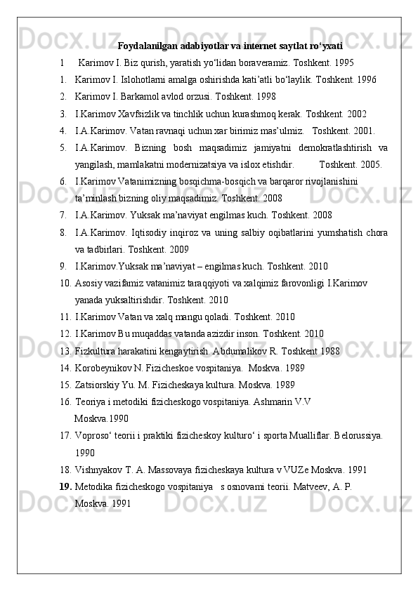 Foydalanilgan   adabiyotlar va internet saytlat   ro‘yxati
1 Karimov I. Biz qurish, yaratish yo‘lidan boraveramiz. Toshkent. 1995
1. Karimov I. Islohotlarni amalga oshirishda kati’atli bo‘laylik.  Toshkent. 1996
2. Karimov I. Barkamol avlod orzusi.  Toshkent. 1998
3. I.Karimov Xavfsizlik va tinchlik uchun kurashmoq kerak. Toshkent. 2002
4. I.A.Karimov. Vatan ravnaqi uchun xar birimiz mas’ulmiz.   Toshkent. 2001.
5. I.A.Karimov.   Bizning   bosh   maqsadimiz   jamiyatni   demokratlashtirish   va
yangilash, mamlakatni modernizatsiya va islox etishdir .           T oshkent.  2005.
6. I.Karimov Vatanimizning bosqichma-bosqich va barqaror rivojlanishini 
ta’minlash bizning oliy maqsadimiz.  Toshkent. 2008
7. I.A.Karimov. Yuksak ma’naviyat engilmas kuch. Toshkent. 2008
8. I.A.Karimov.   Iqtisodiy   inqiroz   va   uning   salbiy   oqibatlarini   yumshatish   chora
va tadbirlari.  Toshkent. 2009
9. I.Karimov.Yuksak ma’naviyat – engilmas kuch.  Toshkent. 2010
10. Asosiy vazifamiz vatanimiz taraqqiyoti va xalqimiz farovonligi I.Karimov 
yanada yuksaltirishdir. Toshkent. 2010
11. I.Karimov Vatan va xalq mangu qoladi.  Toshkent. 2010
12. I.Karimov Bu muqaddas vatanda azizdir inson.  Toshkent. 2010
13. Fizkultura harakatini kengaytirish. Abdumalikov R. Toshkent 1988 
14. Korobeynikov N. Fizicheskoe vospitaniya.  Moskva.  1989
15. Zatsiorskiy Yu. M. Fizicheskaya kultura.  Moskva. 1989
16. Teoriya i metodiki fizicheskogo vospitaniya.  Ashmarin V.V
      Moskva.1990
17. Voproso‘ teorii i praktiki fizicheskoy kulturo‘ i sporta Mualliflar.  Belorussiya. 
1990
18. Vishnyakov T. A. Massovaya fizicheskaya kultura v VUZe Moskva.  1991
19. Metodika fizicheskogo vospitaniya   s osnovami teorii.  Matveev, A. P. 
Moskva. 1991 