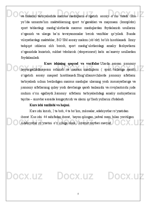 5va   hokazo)   tarbiyalashda   maxsus   mashqlarni   o‘rgatish   asosiy   o‘rin   tutadi.   Shu
yo‘lda   umumta’lim   maktablarning   sport   to‘garaklari   va   majmuani   (kompleks)
sport   tablardagi   mashg‘ulotlarda   maxsus   mashqlardan   foydalanish   usullarini
o‘rganish   va   ularga   ba’zi   tavsiyanomalar   berish   vazifalar   qo‘yiladi.   Bunda
viloyatlardagi maktablar, BO‘SM asosiy makon (ob’ekt) bo‘lib hisoblanadi. Ilmiy
tadqiqot   ishlarini   olib   borish,   sport   mashg‘ulotlaridagi   amaliy   faoliyatlarni
o‘rganishda   kuzatish,   suhbat   tekshirish   (eksperiment)   kabi   an’anaviy   usullardan
foydalaniladi. 
                    Kurs   ishining   qaqsad   va   vazifalar .Ularda   asosan   jismoniy
tayyorgarlikdarajasini   oshirish   va   maxsus   mashqlarni   (   sport   turlariga   qarab)
o‘rgatish   asosiy   maqsad   hisoblanadi.Shug‘ullanuvchilarda   jismoniy   sifatlarni
tarbiyalash   uchun   beriladigan   maxsus   mashqlar   ularning   yosh   xususiyatlariga   va
jismoniy   sifatlarning   qulay   yosh davrlariga qarab tanlanishi va rivojlantirishi juda
muhim   o‘rin   egallaydi.Jismoniy   sifatlarni   tarbiyalashdagi   amaliy   mohiyatlarini
tajriba –   sinovlar asosida kengaytirish va ularni qo‘llash yullarini ifodalash 
Kurs ishi   tuzilishi   va  hajmi.
Kurs ishi kirish, 2 ta bob, 4 ta bo‘lim, xulosalar, adabiyotlar ro‘yxatidan 
iborat. Kus ishi  44 sahifadan iborat,  bayon qilingan, jadval rasm   bilan   yoritilgan.  
Adabiyotlar   ro‘yxatini   o‘z   ichiga   oladi,     Internet  saytlari mavjud. 
