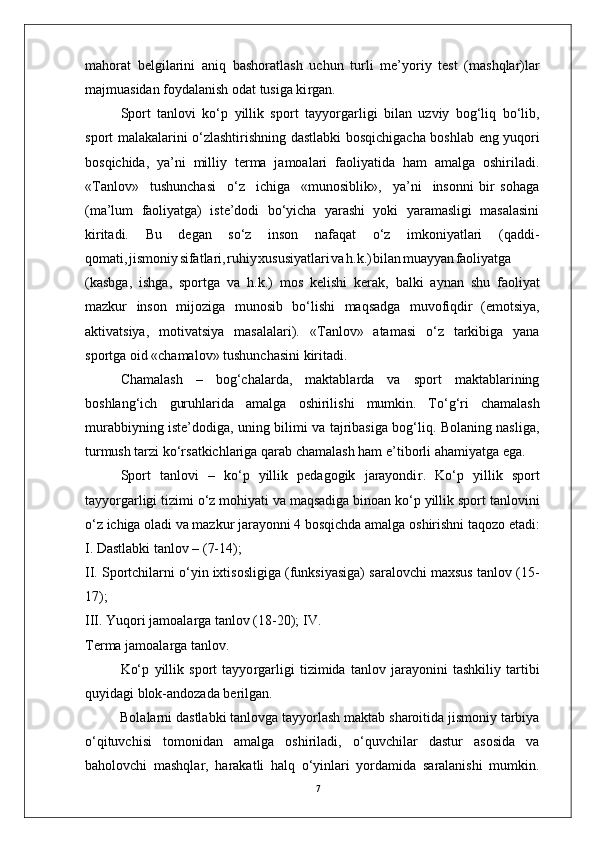 7mahorat   belgilarini   aniq   bashoratlash   uchun   turli   me’yoriy   test   (mashqlar)lar
majmuasidan foydalanish odat tusiga ki r gan.
Sport   tanlovi   ko‘p   yillik   sport   tayyo r garligi   bilan   uzviy   bog‘liq   bo‘lib,
sport   malakalarini o‘zlashtirishning   dastlabki bosqichigacha boshlab   eng yuqori
bosqichida,   ya’ni   milliy   terma   jamoalari   faoliyatida   ham   amalga   oshiriladi.
« T anlov»     tushunchasi     o‘z     ichiga     «munosiblik»,     ya’ni     insonni   bir   sohaga
(ma’lum   faoliyatga)   iste’dodi   bo‘yicha   yarashi   yoki   yaramasligi   masalasini
kiritadi.   Bu   degan   so‘z   inson   nafaqat   o‘z   imkoniyatlari   (qaddi-
qomati , jismoni y sifatlari , ruhi y xususiyatlar i v a h.k. ) bila n muayya n faoliyatga
(kasbga,   ishga,   sportga   va   h.k.)   mos   kelishi   kerak,   balki   aynan   shu   faoliyat
mazkur   inson   mijoziga   munosib   bo‘lishi   maqsadga   muvofiqdir   (emotsiya,
aktivatsiya,   motivatsiya   masalalari).   « T anlov»   atamasi   o‘z   tarkibiga   yana
sportga oid «chamalov» tushunchasini kiritadi.
Chamalash   –   bog‘chalarda,   maktablarda   va   sport   maktablarining
boshlang‘ich   guruhlarida   amalga   oshirilishi   mumkin.   T o‘g‘ri   chamalash
murabbiyning iste’dodiga, uning bilimi va tajribasiga bog‘liq. Bolaning nasliga,
turmush tarzi ko‘rsatkichlariga qarab chamalash ham e ’ tiborli ahamiyatga ega.
Sport   tanlovi   –   ko‘p   yillik   pedagogik   jarayondi r .   Ko‘p   yillik   sport
tayyo r garligi tizimi o‘z mohiyati va maqsadiga binoan ko‘p yillik sport tanlovini
o‘z   ichiga   oladi   va   mazkur   jarayonni   4   bosqichda   amalga   oshirishni taqozo etadi:
I. Dastlabki tanlov – (7-14);
II. Sportchilarni o‘yin ixtisosligiga (funksiyasiga) saralovchi maxsus tanlov (15-
17);
III.   Y uqori jamoala r ga tanlov (18-20); I V .  
T erma jamoala r ga tanlo v .
Ko‘p   yillik   sport   tayyo r garligi   tizimida   tanlov   jarayonini   tashkiliy   tartibi
quyidagi blok-andozada berilgan.
Bolalarni dastlabki tanlovga tayyorlash maktab sharoitida jismoniy tarbiya
o‘qituvchisi   tomonidan   amalga   oshiriladi,   o‘quvchilar   dastur   asosida   va
baholovchi   mashqla r ,   harakatli   halq   o‘yinlari   yordamida   saralanishi   mumkin. 