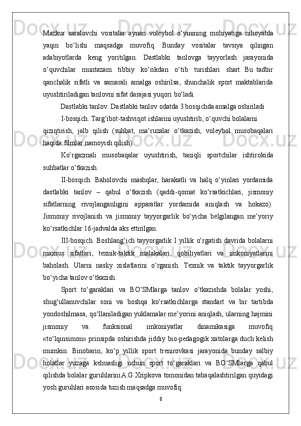 8Mazkur   saralovchi   vositalar   aynan   voleybol   o‘yinining   mohiyatiga   nihoyatda
yaqin   bo‘lishi   maqsadga   muvofiq.   Bunday   vositalar   tavsiya   qilingan
adabiyotlarda   keng   yoritilgan.   Dastlabki   tanlovga   tayyorlash   jarayonida
o‘quvchilar     muntazam     tibbiy     ko‘rikdan     o‘tib     turishlari     shart.   Bu   tadbir
qanchalik   sifatli   va   samarali   amalga   oshirilsa,   shunchalik   sport   maktablarida
uyushtiriladigan tanlovni sifat darajasi yuqori bo‘ladi.
Dastlabki tanlo v . Dastlabki tanlov odatda 3 bosqichda amalga oshiriladi
  I-bosqich.   T a r g‘ibot-tashviqot   ishlarini   uyushtirib,   o‘quvchi   bolalarni
qiziqtirish,   jalb   qilish   (suhbat,   ma’ruzalar   o‘tkazish,   voleybol   musobaqalari
haqida filmlar   namoyish qilish).
Ko‘ r gazmali   musobaqalar   uyushtirish,   taniqli   sportchilar   ishtirokida
suhbatlar o‘tkazish.
II-bosqich.   Baholovchi   mashqla r ,   harakatli   va   halq   o‘yinlari   yordamida
dastlabki   tanlov   –   qabul   o‘tkazish   (qaddi-qomat   ko‘rsatkichlari,   jismoniy
sifatlarning   rivojlanganligini   apparatlar   yordamida   aniqlash   va   hokazo).
Jismoniy   rivojlanish   va   jismoniy   tayyo r garlik   bo‘yicha   belgilangan   me’yoriy
ko‘rsatkichlar 16-jadvalda aks ettirilgan.
III-bosqich.   Boshlang‘ich   tayyo r garlik   I   yillik   o‘ r gatish   davrida   bolalarni
maxsus   sifatlari,   texnik-taktik   malakalari,   qobiliyatlari   va   imkoniyatlarini
baholash.   Ularni   nasliy   xislatlarini   o‘ r ganish.   T exnik   va   taktik   tayyo r garlik
bo‘yicha tanlov o‘tkazish.
Sport   to‘garaklari   va   BO‘SMla r ga   tanlov   o‘tkazishda   bolalar   yoshi,
shug‘ullanuvchilar   soni   va   boshqa   ko‘rsatkichla r ga   standart   va   bir   tartibda
yondoshilmasa, qo‘llaniladigan yuklamalar me’yorini aniqlash, ularning hajmini
jismoniy       va       funksional       imkoniyatlar       dinamikasiga       muvofiq
«to‘lqinsimon» prinsipda oshirishda jiddiy bio-pedagogik xatola r ga duch kelish
mumkin.   Binobarin,   ko‘p   yillik   sport   trenirovkasi   jarayonida   bunday   salbiy
holatlar   yuzaga   kelmasligi   uchun   sport   to‘garaklari   va   BO‘SMla r ga   qabul
qilishda   bolalar   guruhlarin i A.G.Xripkova   tomonidan   tabaqalashtirilgan quyidagi
yosh guruhlari asosida tuzish maqsadga muvofiq: 