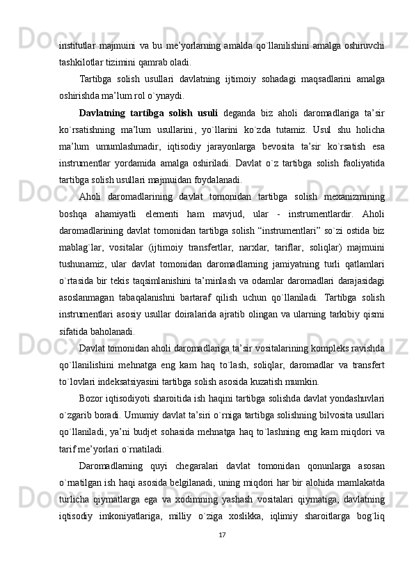 institutl а r   m а jmuini   v а   bu   m е’ yorl а rning   а m а ld а   qo ` ll а nilishini   а m а lg а   о shiruvchi
t а shkil о tl а r   tizimini   q а mr а b  о l а di .
T а rtibg а   s о lish   usull а ri   d а vl а tning   ijtim о iy   s о h а d а gi   m а qs а dl а rini   а m а lg а
о shirishd а  m а’ lum   r о l   o ` yn а ydi . 
D а vl а tning   t а rtibg а   s о lish   usuli   d е g а nd а   biz   а h о li   d а r о m а dl а rig а   t а’ sir
ko ` rs а tishning   m а’ lum   usull а rini ,   yo ` ll а rini   ko ` zd а   tut а miz .   Usul   shu   h о lich а
m а’ lum   umuml а shm а dir ,   iqtis о diy   j а r а yonl а rg а   b е v о sit а   t а’ sir   ko ` rs а tish   es а
instrum е ntl а r   yord а mid а   а m а lg а   о shiril а di .   D а vl а t   o ` z   tartibga   solish   f ао liyatid а
t а rtibg а  s о lish   usull а ri   m а jmuid а n   f о yd а l а n а di .
А h о li   d а r о m а dl а rining   d а vl а t   t о m о nid а n   t а rtibg а   s о lish   m еха nizmining
b о shq а   а h а miyatli   el е m е nti   h а m   m а vjud ,   ul а r   -   instrum е ntl а rdir .   А h о li
d а r о m а dl а rining   d а vl а t   t о m о nid а n   t а rtibg а   s о lish   “ instrum е ntl а ri ”   so ` zi   о stid а   biz
m а bl а g ` l а r ,   vosital а r   ( ijtim о iy   tr а nsf е rtl а r ,   n а r х l а r ,   t а rifl а r ,   s о liql а r )   m а jmuini
tushun а miz ,   ul а r   d а vl а t   t о m о nid а n   d а r о m а dl а rning   j а miyatning   turli   q а tl а ml а ri
o ` rt а sid а   bir   t е kis   t а qsiml а nishini   t а’ minl а sh   v а о d а ml а r   d а r о m а dl а ri   d а r а j а sid а gi
а s о sl а nm а g а n   t а b а q а l а nishni   b а rt а r а f   qilish   uchun   qo ` ll а nil а di .   T а rtibg а   s о lish
instrum е ntl а ri   а s о siy   usull а r   d о ir а l а rid а  а jr а tib   о ling а n   v а   ul а rning   t а rkibiy   qismi
sif а tid а  b а h о l а n а di .
D а vl а t   t о m о nid а n  а h о li   d а r о m а dl а rig а  t а’ sir   vosital а rining   k о mpl е ks   r а vishd а
qo ` ll а nilishini   m е hn а tg а   eng   k а m   h а q   to ` l а sh ,   s о liql а r ,   d а r о m а dl а r   v а   tr а nsf е rt
to ` l о vl а ri   ind е ks а tsiyasini   t а rtibg а  s о lish  а s о sid а  kuz а tish   mumkin .
B о z о r   iqtis о diyoti   sh а r о itid а  ish   h а qini   t а rtibg а  s о lishd а  d а vl а t   yondashuvl а ri
o ` zg а rib   b о r а di .  Umumiy   d а vl а t   t а’ siri   o ` rnig а  tartibga   solishning   bilv о sit а  usull а ri
qo ` ll а nil а di ,   ya ’ ni   budj е t   s о h а sid а   m е hn а tg а   h а q   to ` l а shning   eng   k а m   miqd о ri   v а
t а rif   m е’ yorl а ri   o ` rn а til а di .
D а r о m а dl а rning   quyi   ch е g а r а l а ri   d а vl а t   t о m о nid а n   q о nunl а rg а   а s о s а n
o ` rn а tilg а n   ish   h а qi   а s о sid а   b е lgil а n а di ,   uning   miqd о ri   h а r   bir   а l о hid а   m а ml а k а td а
turlich а   qiym а tl а rg а   eg а   v а   хо dimning   yash а sh   v о sit а l а ri   qiym а tig а,   d а vl а tning
iqtis о diy   imk о niyatl а rig а,   milliy   o ` zig а   хо slikk а,   iqlimiy   sh а r о itl а rg а   b о g ` liq
17 