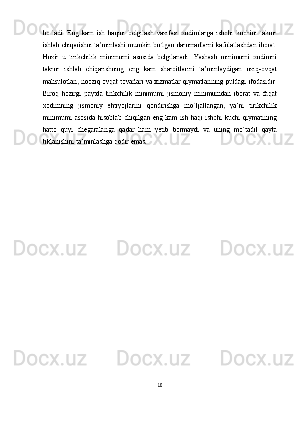 bo ` l а di .   Eng   k а m   ish   h а qini   b е lgil а sh   v а zif а si   хо diml а rg а   ishchi   kuchini   t а kr о r
ishl а b   chiq а rishni   t а’ minl а shi   mumkin   bo ` lg а n   d а r о m а dl а rni   k а f о l а tl а shd а n   ib о r а t .
H о zir   u   tirikchilik   minimumi   а s о sid а   b е lgil а n а di .   Yashash   minimumi   хо dimni
t а kr о r   ishl а b   chiq а rishning   eng   k а m   sh а r о itl а rini   t а’ minl а ydig а n   о ziq -о vq а t
m а hsul о tl а ri ,  n оо ziq -о vq а t   t о v а rl а ri   v а х izm а tl а r   qiym а tl а rining   puld а gi   if о d а sidir .
Bir о q   h о zirgi   p а ytd а   tirikchilik   minimumi   jism о niy   minimumd а n   ib о r а t   v а   f а q а t
хо dimning   jism о niy   ehtiyojl а rini   q о ndirishg а   mo ` lj а ll а ng а n ,   ya ’ ni   tirikchilik
minimumi   а s о sid а   his о bl а b   chiqilg а n   eng   k а m   ish   h а qi   ishchi   kuchi   qiym а tining
h а tt о   quyi   ch е g а r а l а rig а   q а d а r   h а m   y е tib   b о rm а ydi   v а   uning   mo ` t а dil   q а yt а
tikl а nishini   t а’ minl а shg а  q о dir   em а s .
18 