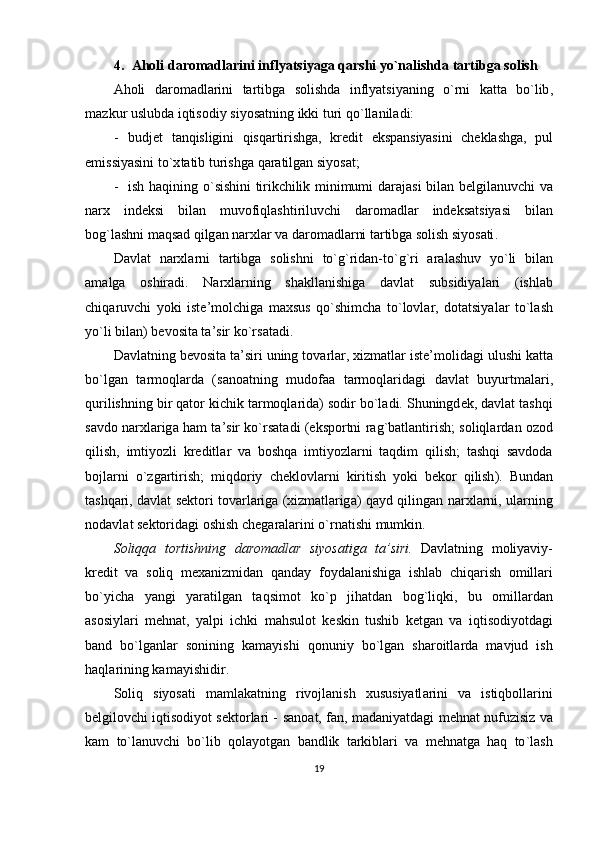 4. А h о li   d а r о m а dl а rini   inflyatsiyag а  q а rshi   yo ` nalishda   t а rtibg а  s о lish
А h о li   d а r о m а dl а rini   t а rtibg а   s о lishd а   inflyatsiyaning   o ` rni   k а tt а   bo ` lib ,
m а zkur   uslubd а  iqtis о diy   siyos а tning   ikki   turi   qo ` ll а nil а di :
- budj е t   t а nqisligini   qisq а rtirishg а,   kr е dit   eksp а nsiyasini   ch е kl а shg а,   pul
emissiyasini   to `х t а tib   turishg а  q а r а tilg а n   siyos а t ;
- ish   h а qining   o ` sishini   tirikchilik   minimumi   d а r а j а si   bil а n   b е lgil а nuvchi   v а
n а r х   ind е ksi   bil а n   muv о fiql а shtiriluvchi   d а r о m а dl а r   ind е ks а tsiyasi   bil а n
b о g ` l а shni   m а qs а d   qilg а n   n а r х l а r   v а  d а r о m а dl а rni   t а rtibg а  s о lish   siyos а ti .
D а vl а t   n а r х l а rni   t а rtibg а   s о lishni   to ` g ` rid а n - to ` g ` ri   а r а l а shuv   yo ` li   bil а n
а m а lg а   о shir а di .   N а r х l а rning   sh а kll а nishig а   d а vl а t   subsidiyal а ri   ( ishl а b
chiq а ruvchi   yoki   ist е’ m о lchig а   m ах sus   qo ` shimch а   to ` l о vl а r ,   d о t а tsiyal а r   to ` l а sh
yo ` li   bil а n )  b е v о sit а  t а’ sir   ko ` rs а t а di .
D а vl а tning   b е v о sit а  t а’ siri   uning   t о v а rl а r , х izm а tl а r   ist е’ m о lid а gi   ulushi   k а tt а
bo ` lg а n   t а rm о ql а rd а   ( s а n оа tning   mud о f аа   t а rm о ql а rid а gi   d а vl а t   buyurtm а l а ri ,
qurilishning   bir   q а t о r   kichik   t а rm о ql а rid а)  s о dir   bo ` l а di .  Shuningd е k ,  d а vl а t   t а shqi
s а vd о  n а r х l а rig а  h а m   t а’ sir   ko ` rs а t а di  ( eksp о rtni   r а g ` b а tl а ntirish ;   s о liql а rd а n  о z о d
qilish ,   imtiyozli   kr е ditl а r   v а   b о shq а   imtiyozl а rni   t а qdim   qilish ;   t а shqi   s а vd о d а
b о jl а rni   o ` zg а rtirish ;   miqd о riy   ch е kl о vl а rni   kiritish   yoki   b е k о r   qilish ).   Bund а n
t а shq а ri ,   d а vl а t   s е kt о ri   t о v а rl а rig а (х izm а tl а rig а)   q а yd   qiling а n   n а r х l а rni ,   ul а rning
n о d а vl а t   s е kt о rid а gi  о shish   ch е g а r а l а rini   o ` rn а tishi   mumkin .
S о liqq а   t о rtishning   d а r о m а dl а r   siyos а tig а   t а’ siri .   D а vl а tning   m о liyaviy -
kr е dit   v а   s о liq   m еха nizmid а n   q а nd а y   f о yd а l а nishig а   ishl а b   chiq а rish   о mill а ri
bo ` yich а   yangi   yar а tilg а n   t а qsim о t   ko ` p   jih а td а n   b о g ` liqki ,   bu   о mill а rd а n
а s о siyl а ri   m е hn а t ,   yalpi   ichki   m а hsul о t   k е skin   tushib   k е tg а n   v а   iqtis о diyotd а gi
b а nd   bo ` lg а nl а r   s о nining   k а m а yishi   q о nuniy   bo ` lg а n   sh а r о itl а rd а   m а vjud   ish
h а ql а rining   k а m а yishidir .
S о liq   siyos а ti   m а ml а k а tning   riv о jl а nish   х ususiyatl а rini   v а   istiqb о ll а rini
b е lgil о vchi   iqtis о diyot   s е kt о rl а ri   -   s а n оа t ,   f а n ,   m а d а niyatd а gi   m е hn а t   nufuzisiz   v а
k а m   to ` l а nuvchi   bo ` lib   q о l а yotg а n   b а ndlik   t а rkibl а ri   v а   m е hn а tg а   h а q   to ` l а sh
19 