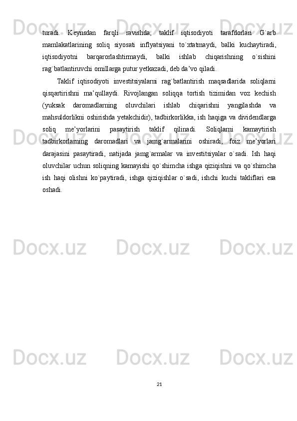 tur а di .   K е ynsd а n   f а rqli   r а vishd а,   t а klif   iqtis о diyoti   t а r а fd о rl а ri   G `а rb
m а ml а k а tl а rining   s о liq   siyos а ti   inflyatsiyani   to `х t а tm а ydi ,   b а lki   kuch а ytir а di ,
iqtis о diyotni   b а rq а r о rl а shtirm а ydi ,   b а lki   ishl а b   chiq а rishning   o` sishini
r а g ` b а tl а ntiruvchi  о mill а rg а  putur   y е tk а z а di ,  d е b   d а’ v о  qil а di .
T а klif   iqtis о diyoti   inv е stitsiyal а rni   r а g ` b а tl а ntirish   m а qs а dl а rid а   s о liql а rni
qisq а rtirishni   m а’ qull а ydi .   Riv о jl а ng а n   s о liqq а   t о rtish   tizimid а n   v о z   k е chish
( yuks а k   d а r о m а dl а rning   о luvchil а ri   ishl а b   chiq а rishni   yangil а shd а   v а
m а hsuld о rlikni   о shirishd а   y е t а kchidir ),   t а dbirk о rlikk а,   ish   h а qig а   v а   divid е ndl а rg а
s о liq   m е’ yorl а rini   p а s а ytirish   t а klif   qilin а di .   S о liql а rni   k а m а ytirish
t а dbirk о rl а rning   d а r о m а dl а ri   v а   j а mg `а rm а l а rini   о shir а di ,   f о iz   m е’ yorl а ri
d а r а j а sini   p а s а ytir а di ,   n а tij а d а   j а mg `а rm а l а r   v а   inv е stitsiyal а r   o ` s а di .   Ish   h а qi
о luvchil а r   uchun   s о liqning   k а m а yishi   qo ` shimch а   ishg а   qiziqishni   v а   qo ` shimch а
ish   h а qi   о lishni   ko ` p а ytir а di ,   ishg а   qiziqishl а r   o ` s а di ,   ishchi   kuchi   t а klifl а ri   es а
о sh а di .
21 