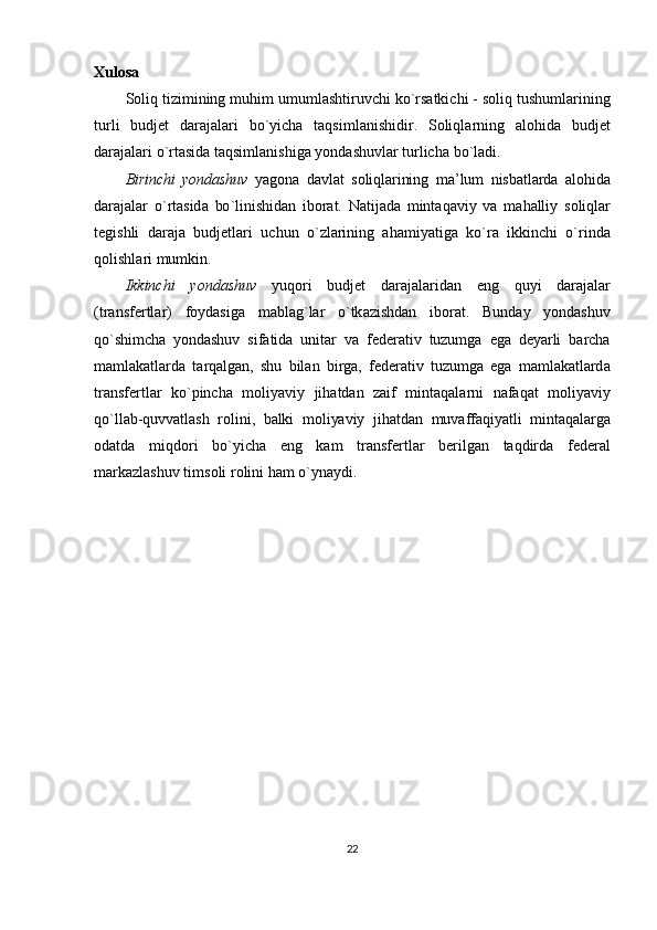Xulosa
S о liq   tizimining   muhim   umuml а shtiruvchi   ko ` rs а tkichi  -  s о liq   tushuml а rining
turli   budj е t   d а r а j а l а ri   bo ` yich а   t а qsiml а nishidir .   S о liql а rning   а l о hid а   budj е t
d а r а j а l а ri   o ` rt а sid а  t а qsiml а nishig а  yondashuvl а r   turlich а  bo ` l а di .
Birinchi   yondashuv   yag о n а   d а vl а t   s о liql а rining   m а’ lum   nisb а tl а rd а   а l о hid а
d а r а j а l а r   o ` rt а sid а   bo ` linishid а n   ib о r а t .   N а tij а d а   mint а q а viy   v а   m а h а lliy   s о liql а r
t е gishli   d а r а j а   budj е tl а ri   uchun   o ` zl а rining   а h а miyatig а   ko ` r а   ikkinchi   o ` rind а
q о lishl а ri   mumkin .
Ikkinchi   yondashuv   yuq о ri   budj е t   d а r а j а l а rid а n   eng   quyi   d а r а j а l а r
( tr а nsf е rtl а r )   f о yd а sig а   m а bl а g ` l а r   o ` tk а zishd а n   ib о r а t .   Bund а y   yondashuv
qo ` shimch а   yondashuv   sif а tid а   unit а r   v а   f е d е r а tiv   tuzumg а   eg а   d е yarli   b а rch а
m а ml а k а tl а rd а   t а rq а lg а n ,   shu   bil а n   birg а,   f е d е r а tiv   tuzumg а   eg а   m а ml а k а tl а rd а
tr а nsf е rtl а r   ko ` pinch а   m о liyaviy   jih а td а n   z а if   mint а q а l а rni   n а f а q а t   m о liyaviy
qo ` ll а b - quvv а tl а sh   r о lini ,   b а lki   m о liyaviy   jih а td а n   muv а ff а qiyatli   mint а q а l а rg а
о d а td а   miqd о ri   bo ` yich а   eng   k а m   tr а nsf е rtl а r   b е rilg а n   t а qdird а   f е d е r а l
m а rk а zl а shuv   tims о li   r о lini   h а m   o ` yn а ydi .
22 