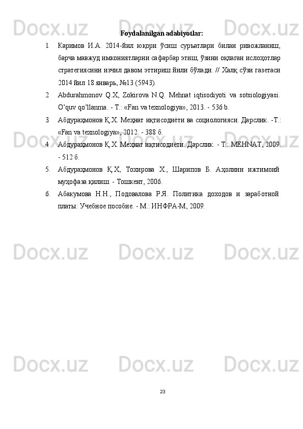 Foydalanilgan adаbiyotlаr:
1. Каримов   И . А .   2014- йил   юқори   ўсиш   суръатлари   билан   ривожланиш ,
барча   мавжуд   имкониятларни   сафарбар   этиш ,  ўзини   оқлаган   ислоҳотлар
стратегиясини   изчил   давом   эттириш   йили   бўлади . //   Халқ   сўзи   газетаси
2014  йил  18  январь , №13 (5943).
2. Abdurahmonov   Q.X,   Zokirova   N.Q.   Mehnat   iqtisodiyoti   va   sotsiologiyasi.
O ’ quv   qo ’ llanma . - T.: « Fan   va   texnologiya », 2013. - 536  b .
3. Абдураҳмонов Қ.Х. Меҳнат иқтисодиёти ва социологияси. Дарслик . - Т .:
«Fan va texnologiya», 2012. - 388  б .
4. Абдураҳмонов   Қ . Х .  Меҳнат   иқтисодиёти .  Дарслик. - Т.:  MEHNAT,  2009.
- 512 б.
5. Абдураҳмонов   Қ.Х,   Тохирова   Х.,   Шарипов   Б.   Аҳолини   ижтимоий
муҳофаза қилиш. - Тошкент, 2006.
6. Абакумова   Н.Н.,   Подовалова   Р.Я.   Политика   доходов   и   заработной
платы: Учебное пособие. - М.: ИНФРА-М, 2009 .
23 